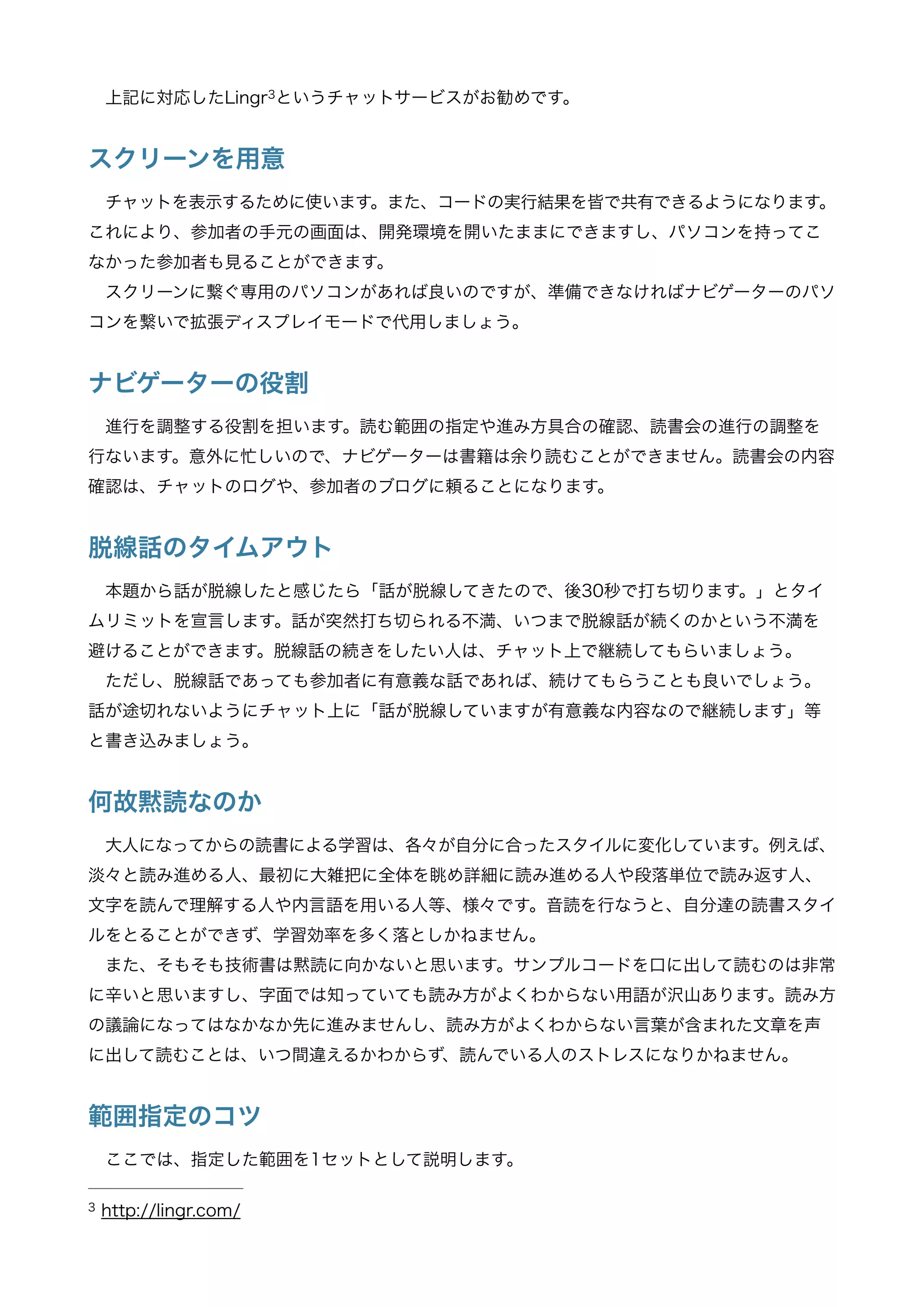 上記に対応したLingr というチャットサービスがお勧めです。3
スクリーンを用意
チャットを表示するために使います。また、コードの実行結果を皆で共有できるようになります。
これにより、参加者の手元の画面は、開発環境を開いたままにできますし、パソコンを持ってこ
なかった参加者も見ることができます。
スクリーンに繋ぐ専用のパソコンがあれば良いのですが、準備できなければナビゲーターのパソ
コンを繋いで拡張ディスプレイモードで代用しましょう。
ナビゲーターの役割
進行を調整する役割を担います。読む範囲の指定や進み方具合の確認、読書会の進行の調整を
行ないます。意外に忙しいので、ナビゲーターは書籍は余り読むことができません。読書会の内容
確認は、チャットのログや、参加者のブログに頼ることになります。
脱線話のタイムアウト
本題から話が脱線したと感じたら「話が脱線してきたので、後30秒で打ち切ります。」とタイ
ムリミットを宣言します。話が突然打ち切られる不満、いつまで脱線話が続くのかという不満を
避けることができます。脱線話の続きをしたい人は、チャット上で継続してもらいましょう。
ただし、脱線話であっても参加者に有意義な話であれば、続けてもらうことも良いでしょう。
話が途切れないようにチャット上に「話が脱線していますが有意義な内容なので継続します」等
と書き込みましょう。
何故黙読なのか
大人になってからの読書による学習は、各々が自分に合ったスタイルに変化しています。例えば、
淡々と読み進める人、最初に大雑把に全体を眺め詳細に読み進める人や段落単位で読み返す人、
文字を読んで理解する人や内言語を用いる人等、様々です。音読を行なうと、自分達の読書スタイ
ルをとることができず、学習効率を多く落としかねません。
また、そもそも技術書は黙読に向かないと思います。サンプルコードを口に出して読むのは非常
に辛いと思いますし、字面では知っていても読み方がよくわからない用語が沢山あります。読み方
の議論になってはなかなか先に進みませんし、読み方がよくわからない言葉が含まれた文章を声
に出して読むことは、いつ間違えるかわからず、読んでいる人のストレスになりかねません。
範囲指定のコツ
ここでは、指定した範囲を1セットとして説明します。
http://lingr.com/3
 