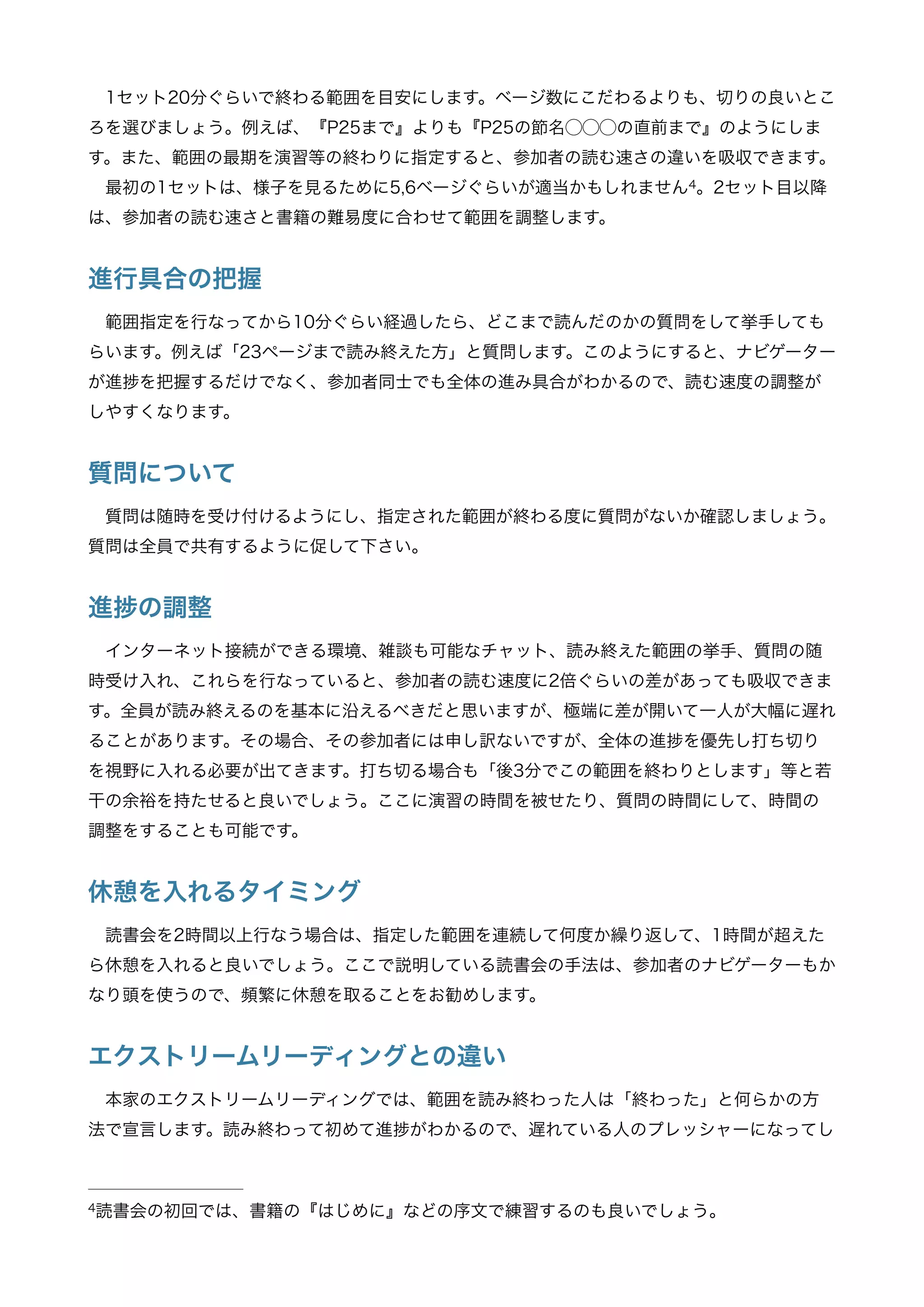 1セット20分ぐらいで終わる範囲を目安にします。ベージ数にこだわるよりも、切りの良いとこ
ろを選びましょう。例えば、『P25まで』よりも『P25の節名⃝⃝⃝の直前まで』のようにしま
す。また、範囲の最期を演習等の終わりに指定すると、参加者の読む速さの違いを吸収できます。
最初の1セットは、様子を見るために5,6ベージぐらいが適当かもしれません 。2セット目以降4
は、参加者の読む速さと書籍の難易度に合わせて範囲を調整します。
進行具合の把握
範囲指定を行なってから10分ぐらい経過したら、どこまで読んだのかの質問をして挙手しても
らいます。例えば「23ページまで読み終えた方」と質問します。このようにすると、ナビゲーター
が進 を把握するだけでなく、参加者同士でも全体の進み具合がわかるので、読む速度の調整が
しやすくなります。
質問について
質問は随時を受け付けるようにし、指定された範囲が終わる度に質問がないか確認しましょう。
質問は全員で共有するように促して下さい。
進 の調整
インターネット接続ができる環境、雑談も可能なチャット、読み終えた範囲の挙手、質問の随
時受け入れ、これらを行なっていると、参加者の読む速度に2倍ぐらいの差があっても吸収できま
す。全員が読み終えるのを基本に沿えるべきだと思いますが、極端に差が開いて一人が大幅に遅れ
ることがあります。その場合、その参加者には申し訳ないですが、全体の進 を優先し打ち切り
を視野に入れる必要が出てきます。打ち切る場合も「後3分でこの範囲を終わりとします」等と若
干の余裕を持たせると良いでしょう。ここに演習の時間を被せたり、質問の時間にして、時間の
調整をすることも可能です。
休憩を入れるタイミング
読書会を2時間以上行なう場合は、指定した範囲を連続して何度か繰り返して、1時間が超えた
ら休憩を入れると良いでしょう。ここで説明している読書会の手法は、参加者もナビゲーターもか
なり頭を使うので、頻繁に休憩を取ることをお勧めします。
エクストリームリーディングとの違い
本家のエクストリームリーディングでは、範囲を読み終わった人は「終わった」と何らかの方
法で宣言します。読み終わって初めて進 がわかるので、遅れている人のプレッシャーになってし
読書会の初回では、書籍の『はじめに』などの序文で練習するのも良いでしょう。4
 