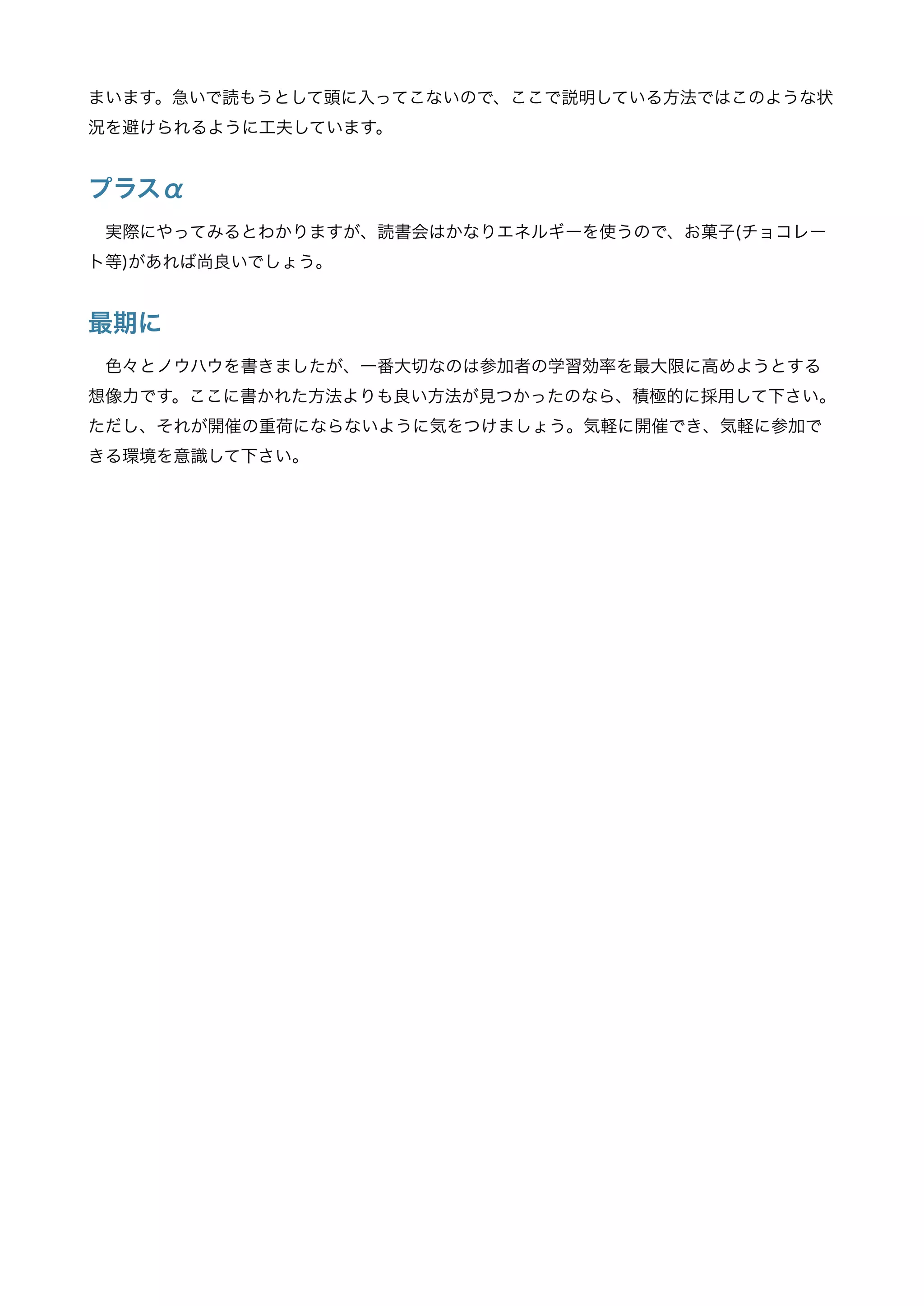 まいます。急いで読もうとして頭に入ってこないので、ここで説明している方法ではこのような状
況を避けられるように工夫しています。
プラスα
実際にやってみるとわかりますが、読書会はかなりエネルギーを使うので、お菓子(チョコレー
ト等)があれば尚良いでしょう。
最期に
色々とノウハウを書きましたが、一番大切なのは参加者の学習効率を最大限に高めようとする
想像力です。ここに書かれた方法よりも良い方法が見つかったのなら、積極的に採用して下さい。
ただし、それが開催の重荷にならないように気をつけましょう。気軽に開催でき、気軽に参加で
きる環境を意識して下さい。
 