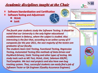 The fourth year students study the Software Testing. It should beThe fourth year students study the Software Testing. It should be
noted that our University is the only higher educationalnoted that our University is the only higher educational
establishment in Belarus, where the subject is studied. Alsoestablishment in Belarus, where the subject is studied. Also
interesting is the fact that, according to an online survey of ITinteresting is the fact that, according to an online survey of IT
companies for the year 2011, the vast majority of the testers arecompanies for the year 2011, the vast majority of the testers are
graduates of our faculty.graduates of our faculty.
The students learn Unit Testing, Functional Testing, RegressionThe students learn Unit Testing, Functional Testing, Regression
Testing, Automated Testing (the methods of Data-Driven andTesting, Automated Testing (the methods of Data-Driven and
KeyWord-Driven), Static Testing and other types of testing. WeKeyWord-Driven), Static Testing and other types of testing. We
study tools such as MS Test, NUnit, JUnit, Selenium IDE/RC,study tools such as MS Test, NUnit, JUnit, Selenium IDE/RC,
TestComplete. We test real projects and also have own bugTestComplete. We test real projects and also have own bug
tracking system. Thus, successful students can easily find a job oftracking system. Thus, successful students can easily find a job of
Software Tester or QA EngineerSoftware Tester or QA Engineer ((Quality Assurance EngineerQuality Assurance Engineer))..
Academic disciplines taught at the ChairAcademic disciplines taught at the Chair
 