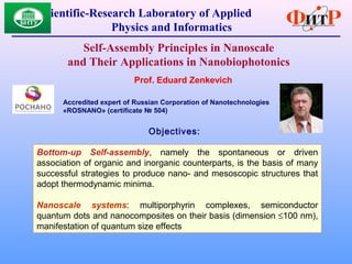 Scientific-Research Laboratory of Applied
Physics and Informatics
Self-Assembly Principles in Nanoscale
and Their Applications in Nanobiophotonics
Prof. Eduard Zenkevich
Accredited expert of Russian Corporation of Nanotechnologies
«RОSNANO» (certificate № 504)
Objectives:
Bottom-up Self-assembly, namely the spontaneous or driven
association of organic and inorganic counterparts, is the basis of many
successful strategies to produce nano- and mesoscopic structures that
adopt thermodynamic minima.
Nanoscale systems: multiporphyrin complexes, semiconductor
quantum dots and nanocomposites on their basis (dimension ≤100 nm),
manifestation of quantum size effects
 