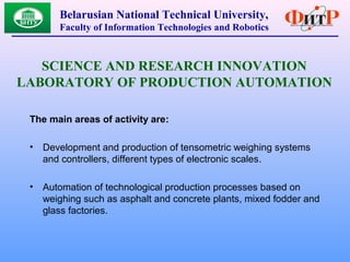 The main areas of activity are:
• Development and production of tensometric weighing systems
and controllers, different types of electronic scales.
• Automation of technological production processes based on
weighing such as asphalt and concrete plants, mixed fodder and
glass factories.
Belarusian National Technical University,
Faculty of Information Technologies and Robotics
SCIENCE AND RESEARCH INNOVATION
LABORATORY OF PRODUCTION AUTOMATION
 