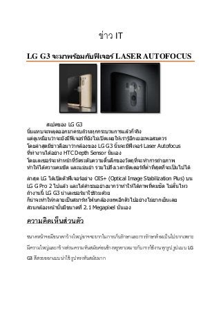 ข่าว IT
LG G3 จะมาพร้อมกับฟีเจอร์ LASER AUTOFOCUS
สเปคของ LG G3
นั้นแทบจะหลุดออกมาครบถ ้วนทุกกระบวนการแล ้วก็จริง
แต่ดูเหมือนว่าจะยังมีฟีเจอร์ที่ยังไม่เปิดเผยให ้เรารู ้อีกเยอะพอสมควร
โดยล่าสุดมีข่าวลือมาว่ากล ้องของ LG G3 นั้นจะมีฟีเจอร์ Laser Autofocus
ที่ทางานได ้อย่าง HTC Depth Sensor นั่นเอง
โดยเลเซอร์จะทาหน้าที่วัดระดับความตื้นลึกของวัตถุที่จะทาการถ่ายภาพ
ทาให ้ได ้ความคมชัด และแม่นยา รวมไปถึงเวลาชัตเตอร์ที่ต่าที่สุดที่จะเป็นไปได ้
ล่าสุด LG ได ้เปิดตัวฟีเจอร์อย่าง OIS+ (Optical Image Stabilization Plus) บน
LG G Pro 2 ไปแล ้ว และได ้คาชมอย่างมากว่าทาให ้ได ้ภาพที่คมชัด ไม่สั่นไหว
ถ ้างานนี้ LG G3 นาเลเซอร์มาใช ้ร่วมด ้วย
ก็น่าจะทาให ้กลายเป็นสมาร์ทโฟนกล ้องเทพอีกตัวไปอย่างไม่ยากเย็นเลย
ส่วนกล ้องหน้านั้นมีขนาดที่ 2.1 Megapixel นั่นเอง
ความคิดเห็นส่วนตัว
ขนาดหน้าจอมีขนาดกว้างใหญ่อาจจะยากในการเก็บรักษาและการรักษาต้องเป็นไปยากเพราะ
มีความใหญ่และกว้างส่วนความทันสมัยค่อนข้างหรูหราเหมาะกับการใช้งานทุกรูป รูปแบบ LG
G3 สีสวยออกแบบน่าใช้ รูปทรงทันสมัยมาก
 