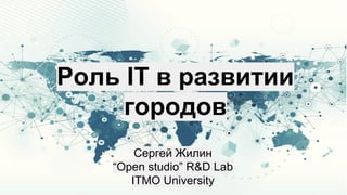 Роль IT в развитии
городов
Сергей Жилин
“Open studio” R&D Lab
ITMO University
 