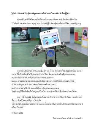 รู้จักกับ “ดินสอมินิ” หุ่นยนต์ดูแลคนแก่ สร้างโดยคนไทย เตรียมส่งไปญี่ปุ่ น!!
หุ่นยนต์ดินสอมินินี้เป็นความร่วมมือระหว่างกระทรวงวิทยาศาสตร์ กับ บริษัท ซีที เอเซีย
โรโบติกส์ฯ และสมาคม Well Aging Japan ประเทศญี่ปุ่น พัฒนาหุ่นยนต์ดินสอมินิเพื่อช่วยดูแลผู้สูงอายุ
หุ่นยนต์ดินสอมินิรุ่นนี้ เป็นหุ่นยนต์รุ่นเล็กขนาดตั้งโต๊ะ ออกแบบเพื่อดูแลผู้สูงอายุที่อยู่ตามลาพัง
อายุ 80 ปีขึ้นไป เคลื่อนที่ไม่ได้และเคลื่อนไหวได้น้อย เพื่อคอยสอดส่องเฝ้าดูผู้สูงอายุตลอดเวลา
สามารถแจ้งเตือนเรียกแพทย์ฉุกเฉินได้ทันท่วงที ผ่านจอสัมผัส
และกล้องสามมิติที่สามารถแยกแยะมนุษย์กับวัตถุ จับท่วงท่า อากัปกิริยาเสี่ยงต่างๆ นอกจากนี้
ยังเก็บประวัติสุขภาพ แล้วรายงานข้อมูลให้แก่แพทย์และครอบครัว
และมีระบบโทรศัพท์เป็นวิดีโอคอลเพื่อสื่อสารกับบุตรหลานและแพทย์
โดยผู้สูงอายุไม่ต้องสัมผัสหรือเรียนรู้การใช้งานใดๆ เพราะดินสอมินิจะเชื่อมต่อและรับสายให้เอง
นอกจากนี้ ดินสอมินิ ยังเป็นช่องทางสันทนาการสาหรับรายการทีวี ดูหนัง ฟังเพลง ออกกาลังกาย
ฟังธรรม เป็นผู้ช่วยแพทย์ปฐมบท ใช้งานง่าย
โดยทางแพทย์และบุตรหลานเพียงดาวน์โหลดติดตั้งแอพพลิเคชั่นหุ่นยนต์ดินสอลงบนสมาร์ทโฟนก็สามาร
ถสื่อสารได้ทันที
อ้างอิงจาก มติชน
โดย นางสาวนิศากร หงิมทิวา ม.6/5 เลขที่ 13
 
