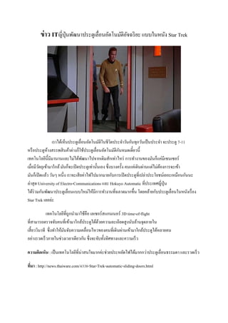 ข่าว ITญี่ปุ่นพัฒนาประตูเลื่อนอัตโนมัติอัจฉริยะ แบบในหนัง Star Trek
เราได้เห็นประตูเลื่อนอัตโนมัติในชีวิตประจาวันกันทุกวันเป็นประจา จะประตู 7-11
หรือประตูห้างสรรพสินค้าต่างก็ใช้ประตูเลื่อนอัตโนมัติกันหมดเดี๋ยวนี้
เทคโนโลยีนี้มีมานานและไม่ได้พัฒนาไปจากเดิมสักเท่าไหร่ การทางานของมันก็แค่มีเซนเซอร์
เมื่อมีวัตถุเข้ามาใกล้มันก็จะเปิดประตูเท่านั้นเอง ซึ่งบางครั้ง คนแค่เดินผ่านแต่ไม่ต้องการจะเข้า
มันก็เปิดแล้ว วันๆ หนึ่ง เราจะเสียค่าไฟไปมากมายกับการเปิดประตูที่เปล่าประโยชน์เยอะเหมือนกันนะ
ล่าสุด University of Electro-Communications และ Hokuyo Automatic ที่ประเทศญี่ปุ่น
ได้ร่วมกันพัฒนาประตูเลื่อนแบบใหม่ให้มีการทางานที่ฉลาดมากขึ้น โดยคล้ายกับประตูเลื่อนในหนังเรื่อง
Star Trek เลยล่ะ
เทคโนโลยีที่ถูกนามาใช้คือ เลเซอร์สแกนเนอร์ 3D time-of-flight
ที่สามารถตรวจจับคนที่เข้ามาใกล้ประตูได้ด้วยความละเอียดสูงนับล้านจุดภายใน
เสี้ยววินาที ซึ่งทาให้มันจับความเคลื่อนไหวของคนที่เดินผ่านเข้ามาใกล้ประตูได้หลายคน
อย่างรวดเร็วภายในช่วงเวลาเดียวกัน ซึ่งจะจับทั้งทิศทางและความเร็ว
ความคิดเห็น : เป็นเทคโนโลยีที่น่าสนใจมากค่ะช่วยประหยัดไฟได้มากกว่าประตูเลื่อนธรรมดา และรวดเร็ว
ที่มา : http://news.thaiware.com/4338-Star-Trek-automatic-sliding-doors.html
 