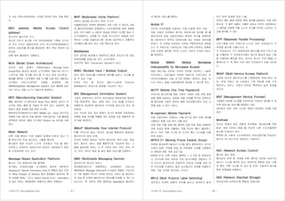 기사퍼스트 (www.gisafirst.com) - 19 -
가 서로 커뮤니케이션하는 시대로 변하게 되는 것을 말한
다.
MAC address (Media Access Control
address)
이더넷의 물리적인 주소.
이더넷 카드의 읽기용 기억 장치(ROM)에 기록된 것으로
서 주소 크기는 48비트인데, 미국 전기전자학회(IEEE)가
전반부 24비트를 벤더에 할당하면, 벤더 측은 후반부 24
비트에
대해 세부 할당해서 사용한다.
MDA (Model Driven Architecture)
미국의 표준 업체인 OMG(Object Manage-ment
Group)에서 발표한 새로운 소프트웨어 개발기법 비즈니
스로직과 개발 코드를 분리 할 수 있는 표준 아키텍처.
MDA를 채택한 소프트웨어 개발 도구를 사용 하면 개발자는
시스템의 비즈니스로직만 모델로 설계하며 OS,
DBMS(DataBase Management System) 등의 플랫폼 종속
적인 코드는 개발 도구가 자동으로 생성한다.
MES (Manufacturing Execution System)
통합 생산관리 시스템으로서 Shop Floor 환경의 실시간 모
니터링, 제어, 물류 및 작업내 역 추적 관리, 상태파악, 불
량관리 등에 초점을 맞춘 현장 시스템.
ERP(전사적자원관리)시스템이 Middle-Up- Down 방식으로
계획에 의한 생산과 이에 필요한 자재수급으로 기업 활동을
파악한데 반하여, MES 시스템은 Bottom-Up 방식을 사용
한다.
Mesh Network
다른 국을 향하는 모든 호출이 중계에 의하지 않고 직
통 회선으로 직접 접속되는 그물형 통신망.
통신량이 많은 비교적 소수의 국간에서 구성 될 때는
간편하고 경제적인 방법이지만 회선이 세분화되기 때문
에 비경제적일 수도 있다.
Message-Based Application Platforms
메시지 기반 응용프로그램 플랫폼.
여기에는 전자문서교환 시스템에서 발전한 네트워크,
Hubspan과 Internet Commerce Corp.의 제품과 같은 인터
넷 VANs, E3open 과 Elemica 등의 업체들이 제안하는 특
정 산업별 VANs, 그리고 Grand Central Com- munication
과 같은 서비스 제공업체의 응용프로그램이 포함된다.
MHP (Multimedia Home Platform)
데이터 방송을 표시하기 위한 수신기.
미들웨어(분산 컴퓨팅 환경에서 서로 다른 기 종간의 서버
와 클라이언트들을 연결해주는 소프트웨어)에 대한 개방형
표준 규격. MHP 는 데이터 방송을 위하여 디지털 방송 수
신기(셋탑박스, 내장형 TV, PC용 TV수신카드 포함)와 인터
렉티브 디지털 응용프로그램 사이에 일반적이고 공통적인
인터페이스를 정의 하는 것을 핵심으로 한다.
Middleware
분산 컴퓨팅 환경에서 응용프로그램과 윈도우즈와 같은
운영체제를 연결시켜 주는 소프트웨어.
대표적인 예로 Transaction Monitor가 있다.
MIMO (Multiple Input / Multiple Output)
여러 개의 안테나를 사용하여 범위를 넓히고 속도를 높
일 수 있는 기술.
4세대 무선 랜 방식인 802.11n(최대 전송속도
600Mbps)의 표준으로 결정될 가능성이 크다.
MIS (Management Information System)
기업의 경영진이나 조직의 관리진에게 경영관리에 필요한
각종 정보(투자, 생산, 판매, 경리, 인사 등)를 신속하고
정확하게 공급하여 생산성과 수익성을 높이고자 하는 정
보체계.
이는 단순한 자료 처리 체계가 아니라 방대한 자료로부터
정확한 경영 정보를 추출해 내는 능력을 갖춘 종합적인 정
보 제공 체계이다.
MMoIP (Multimedia Over Internet Protocol)
IP를 기반으로 음성, 데이터, 영상을 통합하여 제공하는
멀티미디어 영상 전화.
인터넷 전화와 동영상 기반의 원격교육, 원격 진료, 영상
회의, 메신저 서비스 등을 통합적으로 가능하게 한다. 고
품질 화상전화 서비스 는 IP 기반의 유선, 유선, 유선, 무
선, 무선, 유선간 음성 및 화상 통화 서비스를 지원한다.
MMS (Multimedia Messaging Service)
멀티미디어 메시징 서비스.
정보제공서비스의 한종류로서 단문메세지 서비스인
SMS(Short Message Service)와 e-mail이 융합된 기능으로
서 기존 SMS의 텍스트 이외에 이미지, 사운드 및 멀티미디
어 파일 등 다양한 멀티미디어 데이터를 전송할 수 있는 서
비스이다. 즉, 유무선 연동 3G(Third Generation) 멀티미디
기사퍼스트 (www.gisafirst.com) - 20 -
어 메시징 서비스를 말한다.
Mobile IP
인터넷 프로토콜을 사용하는 이동 단말을 위한 기술.
이동 단말이 외부에서 원격지 네트워크에 접속할 때 홈
에이전트에 현재 네트워크에서 획득한 주소를 등록하면
홈 네트워크가 원격지 네트워크에 있는 단말로 데이터를
보낸다. 이 모바일 IP표준은 모바일 IP에이전트와 모바일
노드 두 부분으로 구성되는데, 모빌 IP에 이전트는 등록된
이동 단말로 패킷을 라우트 시키는 가상의 라우팅 서비스
를 담당한다.
Mobile WiMAX (Mobile Worldwide
Interoperability for Microwave Access)
IEEE 802.16e 표준에 기반한 모바일 와이맥스 기술은
무선서비스 사업자들이 저렴한 비용으로 브로드밴드 데
이터(디지털에서 아날 로그로 변화된 데이터), 음성, 비
디오 서비스 등을 사용자들에게 제공할 수 있도록 한다.
MOTP (Mobile One Time Password)
아이디와 패스워드를 통한 기존의 사용자 인증 외에 휴대
폰을 통해 생성되는 일회용 비밀 번호를 추가로 입력하도
록 함으로써 사용자 접속은 물론 전자금융거래의 보안 수
준을 높일 수 있는 서비스.
M-payment (Mobile Payment)
이동 단말기에서 사용되는 지불 방식과 같은 이동 장비를
사용하는 판매 시점 관리 지불 방식.
이동 전화 지불 초창기에 광대역 이동 전화 망을 이용하여
전화 요금과 함께 지불하던 것을 적외선 통신, 블루투스,
Wi-Fi, 무선 식별 시스템 등 단거리 통신 시스템을 이용
하게 되었다.
MPEG-21 (Moving Pcture Experts Group)
차세대 영상압축기술로서 디지털 컬러 동화상이나 오디오
신호의 압축, 부호화 방법 및 부호화된 신호를 다중화하
는 방법에 대한 국제 표준기술.
MPEG-21은 선행 기술인 MPEG-1, 2, 4처 럼 동영상이
나 오디오에 대한 새로운 코딩 알고리즘을 개발하는 것
이 아니라 멀티미디어 컨텐츠의 전달과 소비를 위한 하
부 인프라를 구성하는 많은 요소들간의 관계를 조율하기
위한 기술 규격을 정의하는 것이다.
MPLS (Multi Protocol Label Switching)
네트워크 트래픽 흐름의 속도를 높이고 관리하기 쉽게
하기 위한 입증된 표준 기술.
주어진 패킷 열에 대하여 특정 경로를 설정하는 것에 관여
하는데, 각 패킷 내에는 라벨이 있어서 라우터 입장에서는
그 패킷을 전달해 야할 노드의 주소를 보는데 소요되는 시
간을 절약할 수 있다.
MPP (Massively Parallel Processing)
프로그램을 여러 부분으로 나누어 여러 프로세서가 각
부분을 동시에 수행시키는 것.
각 프로세서는 각기 운영체계와 메모리를 따로 가지고 일
을 수행하며 각 프로세서간에는 메시지 패싱과 같은 기법
을 이용하여 통신을 한다. 따라서 하나의 프로그램을 수
행하는데 수 백 혹은 수천 개의 프로세서가 이용 가능하
다.
MSAP (Multi-Service Access Platform)
다양한 저속의 멀티서비스를 다중화하여 액세스하는 장
비. ATM 액세스 망 시장에서 기존 장비에 비해 가격
측면이나 서비스 수용의 유연성 측면에서 높은 장점을
갖는다.
MSP (Management Service Provider)
기업들이 업무용 시스템을 지속적으로 구성하고 관리할 수 있
도록 정보기술 서비스를 제공하는 사업.
네트워크, 보안, 서버, 시스템, 데이터 관리등의 기능을 수행
한다.
Multicast
인터넷 상에서 같은 내용의 전자메일, 화상회의를 위한
화상, 음성 데이터 등을 둘 이상의 다른 수신자들에게
동시에 전송하는 방식.
특정한 한 사람의 수신자에게만 데이터패킷을 전송하는
방식인 유니캐스트와 대응하는 개념이다.
NAC (Network Access Control)
통신망 접근 제어.
통신망의 감독 및 조정을 위한 제어와 관련된 여러가지
일이다. 시스템 동작의 감시, 데이터의 정확성 보장, 사용
자 확인 기록, 시스템 의 접근 및 변경, 사용자의 접근을
위한 방법들을 포함한다.
NAS (Network Attached Storage)
네트워크에 접속되도록 특화된 파일서버.
 