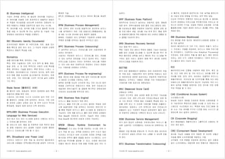 기사퍼스트 (www.gisafirst.com) - 3 -
BI (Business Intelligence)
기업이 전략을 세우는 데 필요한 데이터를 수집하고,
이 데이터를 이용해 가장 효과적이고 효율적인 방법으
로 적절한 의사결정을 내리도록 도와주며, 경영상의 다
양한 위협이나 위험을 자동적으로 알려 주는 시스템.
즉, 데이터를 수집, 분석해 이를 근거로 올바른 의사결
정을 내릴 수 있도록 해 주는 솔루션 및 기술로 기업
경영에서 네비게이션 역할을 수행한다.
BID (Biometric Identity Documents)
전자주민증은 통제의 한 부분으로써 지문, 얼굴 또는
홍채 확인과 같은 하나 또는 그 이상의 유일한 신체적
특징이나 행동적 특성을 사용.
Biometrics
생물 데이터를 측정, 분석하는 기술.
특히, 정보 기술에서는 지문, 눈의 망막 및 홍채, 음성,
얼굴 표정, 손 등 인증 목적으로 사람의 신체 특성을
측정, 분석하는 기술을 말한다. 측정 장치는 스캐너, 소
프트웨어, 데이터베이스로 구성되어 있으며, 입력 데이
터의 정합 점을 비교하여 알고리즘으로 처리한다. 또한
지문, 표정, 기타 데이터를 스마트 카드에 넣어 사용하
기도 한다.
Blade Server (블레이드 서버)
웹 페이지 서핑, 파일공유, 데이터 암호화와 같은 특정
응용프로그램을 위한 서버.
스토리지, CD-ROM, 디스크 드라이버 등의 주변 기기
를 블레이드 서버들 간에 공유한다. 따라서, 기존 서버
에 비하여 소형인 관계로 공간 및 전력 소모가 적으며
환경설정, 재설치 등에 있어서 더욱 편리하다.
BPEL4WS (Business Process Execution
Language for Web Services)  
여러 회사 또는 여러 시스템에 걸쳐서 수행되는 비즈니
스 프로세스를 정의하는 표준.
웹 서비스의 보안, 협업 및 트랜잭션 지원 목적의 명세
와 함께 사용되어 보다 실제에 가깝게 다양한 형태의
비즈니스 프로세스를 구현 할 수 있다.
BPL (Broadband over Power Line)
가전이나 조명기구 전원 작동 등 초보적인 홈네트워크
서비스에 사용됐던 전력선통신(PLC)을 광대역 기반으로
확대한 기술.
BPL은 200Mbps급 이상 초고속 데이터 통신을 제공한
다.
BPM (Business Process Management)
기업 안팎의 정보 자산을 효율적으로 관리하여 비즈니
스를 최적화하기 위한 기업 응용프로그램통합(EAI), 협
업 SW, 시스템 관리SW 등의 총체적 결합체.
BPM은 기업들이 보다 강력해진 기업회계 규제에 맞춰
투명한 회계를 갖추려는 필요로 부각되고 있다.
BPO (Business Process Outsourcing)
IT 집약적인 비즈니스 프로세스를 외부 사업자에게 위
임하는 관리방안.
사업자는 위임받은 비즈니스 프로세스를 관리, 운영할
수 있는 능력과 전문성을 가지고 있어야 한다. 기업이
아웃소싱을 도입하는 이유는 외부에서 서비스를 구매하
는 것이 내부 에서 자체적으로 운영하는 것보다 저렴하
다는 거래비용 관점에서 시작한다.
BPR (Business Process Re-engineering)
품질 개선과 비용 절감을 위해 업무 프로세스를 개선하
고 새로운 시스템을 구현하는 이론.
BPR은 업무를 단순히 신속하게 하는 것이 아니라 업무
방법을 근본적으로 변화시키기 위해, 업무 프로세스의
재설계와 정보기술(IT) 을 결합해 획기적인 경영성과와
지표상의 상승효과를 목적으로 한다.
BRE (Business Rule Engine)
비즈니스 룰을 처리하기 위한 엔진.
비즈니스 룰을 프로그램 소스와는 별개로 독립된 저장
소에 일괄저장한 것을 검색하고 처리하는 엔진으로 이
를 통해 복잡한 비즈니스 룰의 시스템화 및 자동처리가
가능하다. 또한 개별 비즈니스 룰이 연관 관계와 상관없이
Rule Base에 저장되게 되므로, Rule의 변경 시에도
Rule Base에 접근하여 손쉽게 수정이 가능하다.
BREW (Binary Runtime Environment for
Wireless) 쓰고 남는 전기를 저장하는 시스템. 전력 수
요가 적을 때 남는 전력을 저장하고 전력 수요가 많은
시간대나 전기료가 비싼 시간대에 저장된 전력을 사용
함으로써 전력의 활용 효율을 높이는 시스템이다. 신규
발전시설 투자비를 절감할 수 있고, 신재생 에너지와
아울러 에너지 생산과 이용 효율 극대화 같은 것이 가
기사퍼스트 (www.gisafirst.com) - 4 -
능하다. 
BRP (Business Rules Platform)
점차적으로 인지도가 높아지는 자동적인 결정, 행동에
대한 분석, 정책수용성에 대한 협정 프로그래밍의 대안.
룰-프로세싱과 툴을 이용하여 자동적인 결정에 관한 응
용 프로그램의 개발, 관리를 가능 하게 한다. 통합 정책
과 응용프로그램으로 적은 비용으로 보다 신속하고 융통성 있
는 결정을 가능하게 한다.
BRS (Business Recovery Service)
전산 재해 복구 서비스.
특정 기업의 전산 센터가 뜻밖의 재해로 기능이 마비되었
을때 업무 손실을 최소화할 수 있도록 평소에 복구 계
획과 예비자료 대책을 세우고 훼손된 전산 시스템을 복
구하는 동안 서비스 업체의 재해 복구 센터에 마련된
전산시스템을 이용하게 된다.
BS7799
영국 표준 협회(BSI)가 발행하는 정보 보호분야의 유일
한 국제 표준. 1995년부터 영국 정부에 적용되고 있지
만 정보보안과 관련한 표준으로는 유일하게 국제적으로
통용되는 규격이다. 1999년 개정을 거쳐 국제표준화기
구(ISO)에 의해 표준으로 제정되었다.
BSC (Balanced Score Card)
균형성과 기록표.
기업의 단기적인 경영 상태와 함께 장기적인 가능성을
나타내는 지표. 재무,고객,내부 프로세스학습과 성장 등
네 가지 분야로 구분해 해당 기업별로 특성에 맞는 지
표를 선택 하고 각 지표에 가중치를 적용해 산출한다.
재무상태는 양호하나 고객 만족도와 내부 프로세스의
효율성이 낮고 구성원의 학습과 성장상태가 좋지 않으
면 전체적인 균형성과 기록표의 점수는 낮게 나타난다.
BSM (Business Service Management)
위기 관리 중심의 사후대응. 프로세스에서 '비즈니스 활
성화' 능동적인 가치창출라는 프로세스로 전환한다는 개
념.
BSM은 기업 환경을 변화시켜 각 부서의 현업 관리자와
IT 관리자가 공동의 언어로 의사 소통할 수 있도록 만들
어 준다.
BTO (Business Transformation Outsourcing)
더 빠르게, 안정되게 점진적으로 기업 실적을 발전시키
며 기업의 운영 변환을 추구하는 외부 위탁 방법.
단순히 IT부문의 전통적인 아웃소싱 접근에 서 탈피해,
전사적 관점에서 아웃소싱을 추진함으로써 아웃소싱 파
트너가 보유한 IT기술, 컨설팅 역량과 산업경험, 지식을
활용함으로써 기업이 최대의 비즈니스 효과를 거두는 것을
목표로 한다.
BW (Business Warehouse)
R/3 환경을 위한 데이터 웨어하우스(DW)에 집중된 기
업 지능 솔루션.
데이터 웨어하우스의 기반 구조, 데이터 추출기, 비즈니
스 프로세스 모델을 공급하며, 비즈니스 응용 프로그래
밍 인터페이스, OLAP(On-Line Analytical Processing)
프로세서, 자동 데이터 추출 및 올려 놓기, 메타 데이터
보관소, 관리 도구, 사용자 인터페이스 기반의 비즈니스
익스플로러 등의 기능이 있다.
R/3
클라이언트/서버 모형을 사용하여 재정 분석, 제조 공
정, 인간 자원 관리 및 기타 비즈니스 처리를 위한 데
이터를 저장, 검색, 분석, 처리하는 포괄적인 비즈니스
애플리케이션. 인터넷과 웹 브라우저를 통해 R/3 데이
터베이스와 애플리케이션의 접근이 가능하며, R/3 시스
템의 입력용 무릎형 컴퓨터로 전자 양식에 의한 판매
주문 작업을 할 수 있다.
CAS (Conditional Access System)
수신제한시스템.
방송에 가입자 개념을 도입하여 정당한 시청권한을 가
진 가입자만이 특정프로그램을 수신할 수 있게 하는 시
스템으로 수신자에게 어느 특정한 방송 프로그램에 대
한 수신 가능 여부를 각각의 디지털 방송 수신기가 결
정하도록 하는 일련의 과정이다.
CB (Corporate Blogging) 
회사 종업원들이 개별적으로나 그룹적으로 사용하는 온
라인 개인 일지.
CBD (Component Based Development)
재사용 가능한 모듈을 먼저 개발한 후 이러한 모듈간
조립을 통해 소프트웨어를 개발하는 기법.
규격화된 기계 부품을 조립하여 생산하는 일반 상품과
달리 소프트웨어는 개발자에 따라 맞춤으로 개발되므로
 