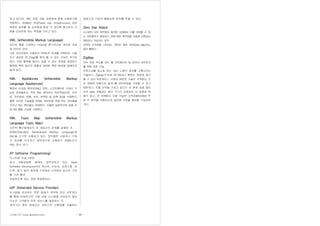 기사퍼스트 (www.gisafirst.com) - 39 -
하고 있으며, XML 서명, XML 암호화와 함께 사용하기에
적합하다. XKMS는 PKI(Public Key Infrastructure) 관련
복잡한 업무를 제 삼자에게 맡길 수 있도록 함으로서 구
현을 단순하게 하는 특징을 가지고 있다.
XML (eXtensible Markup Language)
인터넷 웹을 구성하는 HTML을 획기적으로 개선한 차세
대 인터넷 언어.
기존 인터넷에서 사용하던 HTML의 한계를 극복하여, 사용
자가 새로운 태그(tag)를 정의 할 수 있는 기능이 추가되
었다. 어떤 플랫폼 에서나 읽을 수 있는 포맷을 제공하기
때문에 특정 회사의 제품과 관련된 특정 환경에 얽매이지
않게 된다.
XML Appliances (eXtensible Markup
Language Appliances)
확장성 마크업 랭귀지(XML) 장치. 소프트웨어로 구성이 가
능한 장치들로서, 주로 XML 데이터의 처리작업(인준, 라우
팅, 보안점검, 변형, 로깅, 트랙킹 및 압축 등)을 수행한다.
물론 이러한 기능들을 비XML 데이터에 적용 하는 장치들을
가지고 있는 벤더들도 존재한다. 이들은 실질적으로 응용 프
로그램 통합 기능을 수행한다.
XML Topic Map (eXtensible Markup
Language Topic Map)
시만텍 통신망에서의 각 개념간의 관계를 설명한 것.
SGML(Standard Generalized Markup Language)과
XML을 도구로 사용하고 있다. 토픽맵은 사람이나 기계
가 정보를 여기저기 찾아보는데 사용하는 SGML이나
XML 문서 이다.
XP (eXtreme Programming)
익스트림 프로그래밍.
최근 개발방법론 중에서 급부상하고 있는 Agile
Software Development의 하나로, 단순성, 상호소통, 피
드백, 용기 등의 원칙에 기반해서'고객에게 최고의 가치
를 가장 빨리'
전달하도록 하는 경량 방법론이다.
xSP (Extended Service Provider)
시스템을 보유하는 전문 업체가 계약에 따라 네트워크
를 통해 자체적으로 기업 내에 시스템을 보유하지 않은
다수의 고객에게 표준 서비스를 제공하는 것.
계약기간 동안 제공되는 서비스의 사용료를 지불하는
방법으로 기업의 불필요한 투자를 막을 수 있다.
Zero Day Attack
시스템의 보안 취약점이 발견된 상태에서 이를 보완할 수 있
는 보안패치가 발표되기 전에 해당 취약점을 이용해 이뤄지는
해킹이나 악성코드 공격.
공격의 신속성을 나타내는 의미로 제로 데이(Zero-day)라는
말이 붙었다.
ZigBee
저속 전송 속도를 갖는 홈 오토메이션 및 데이터 네트워크
를 위한 표준 기술.
전력소모를 최소화 하는 대신 소량의 정보를 소통시키는
기술이다. Zigbee가'언제 어디에서나 원하는 정보에 접근
할 수 있는'유비쿼터스 시대의 새로운 기술로 주목받는 것
은 저렴한 비용으로 쉽게 홈 네트워킹을 구성할 수 있기
때문이다. 국제 규격을 가지고 있으므 로 현재 상용 중인
무선 data 모듈과는 달리 기기간 상호접속 시 호환성 문
제가 없고, 전 세계에서 사용 가능한 고주파설비(ISM) 주
파 수 영역을 사용하므로 글로벌 시장을 형성할 가능성이
크다.
 
