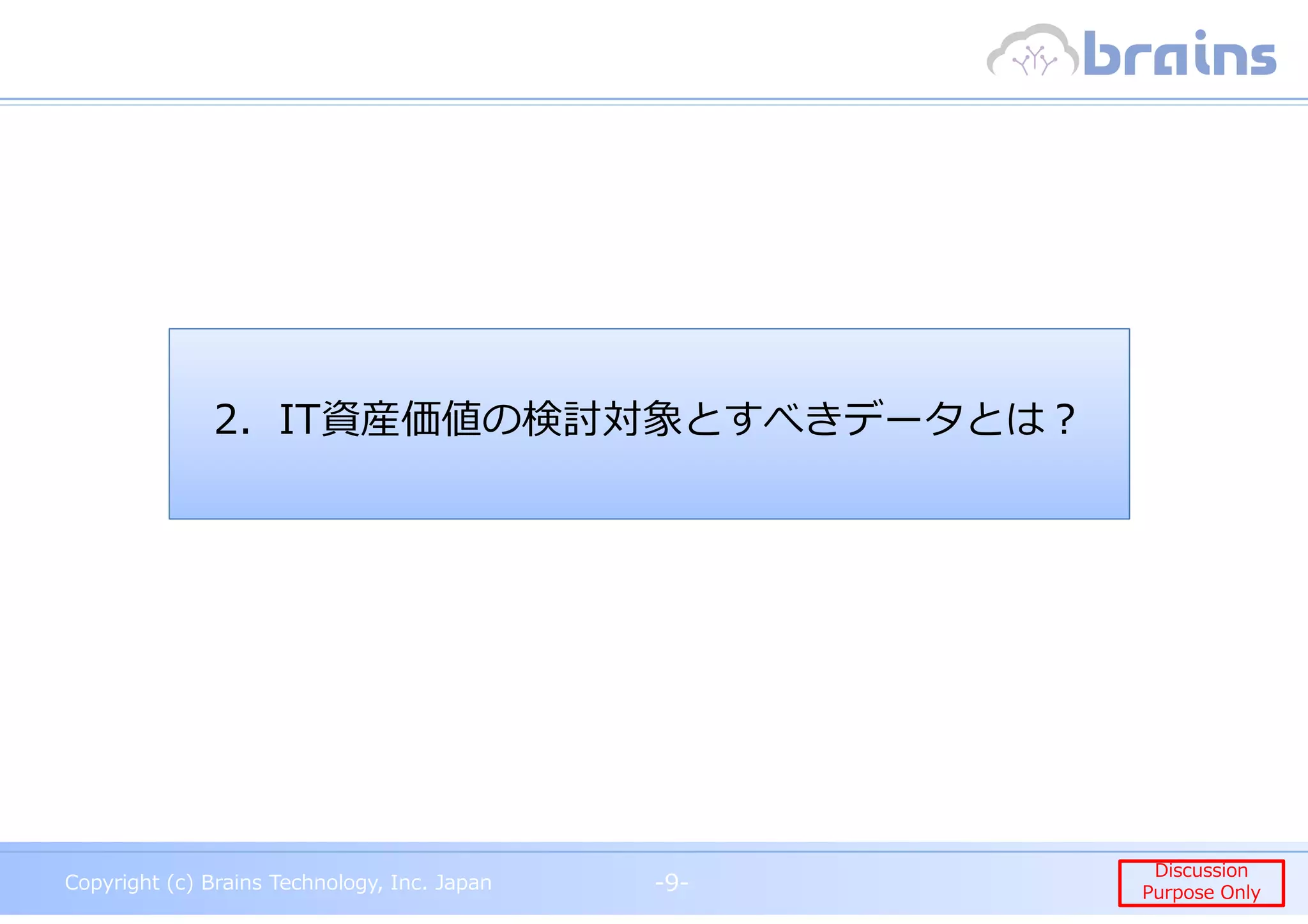 Copyright (c) Brains Technology, Inc. Japan -9-
Discussion
Purpose Only
Copyright (c) Brains Technology, Inc. Japan
Discussion
Purpose Only-9-
2．IT資産価値の検討対象とすべきデータとは︖
 