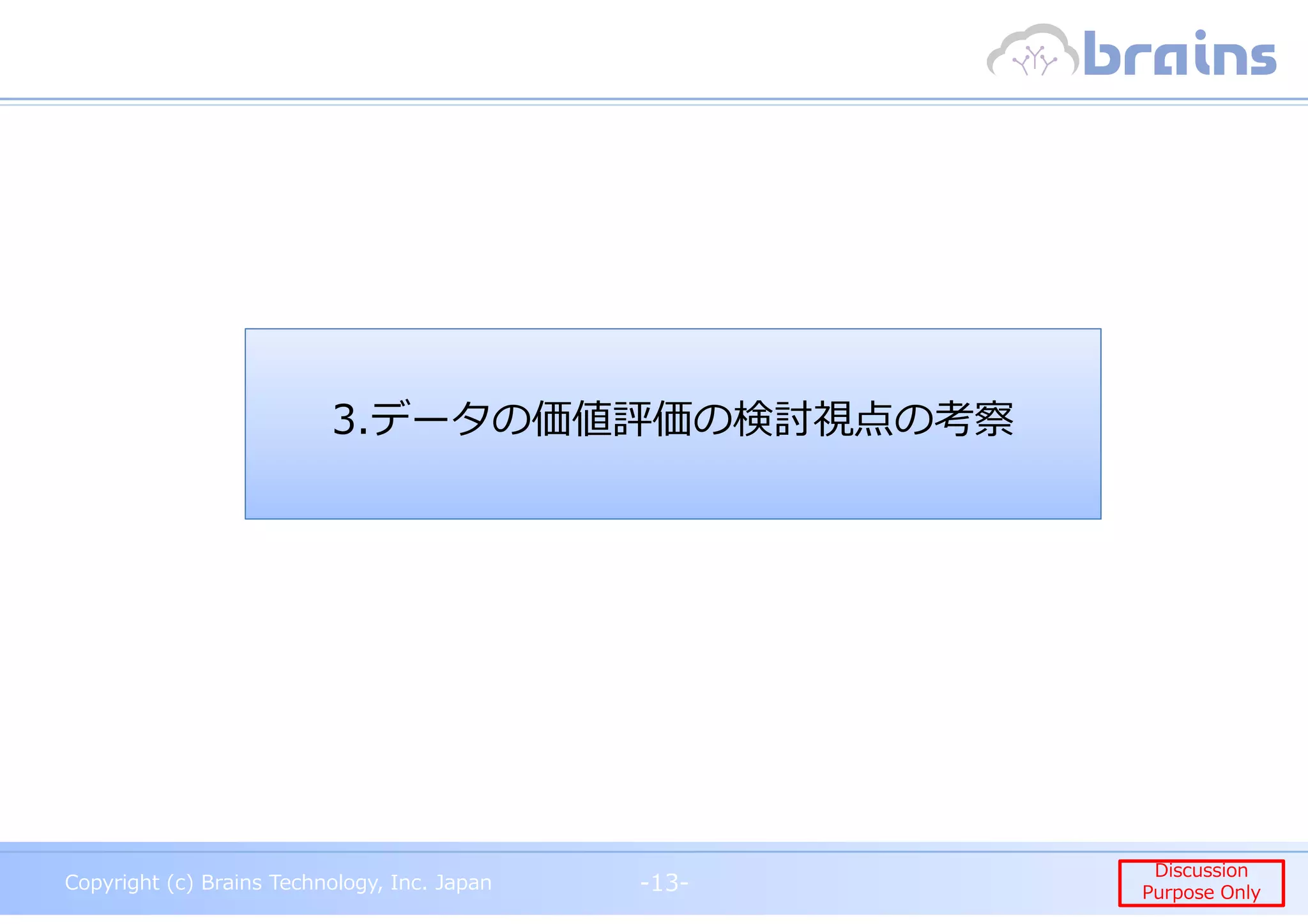 Copyright (c) Brains Technology, Inc. Japan -13-
Discussion
Purpose Only
Copyright (c) Brains Technology, Inc. Japan
Discussion
Purpose Only-13-
3.データの価値評価の検討視点の考察
 