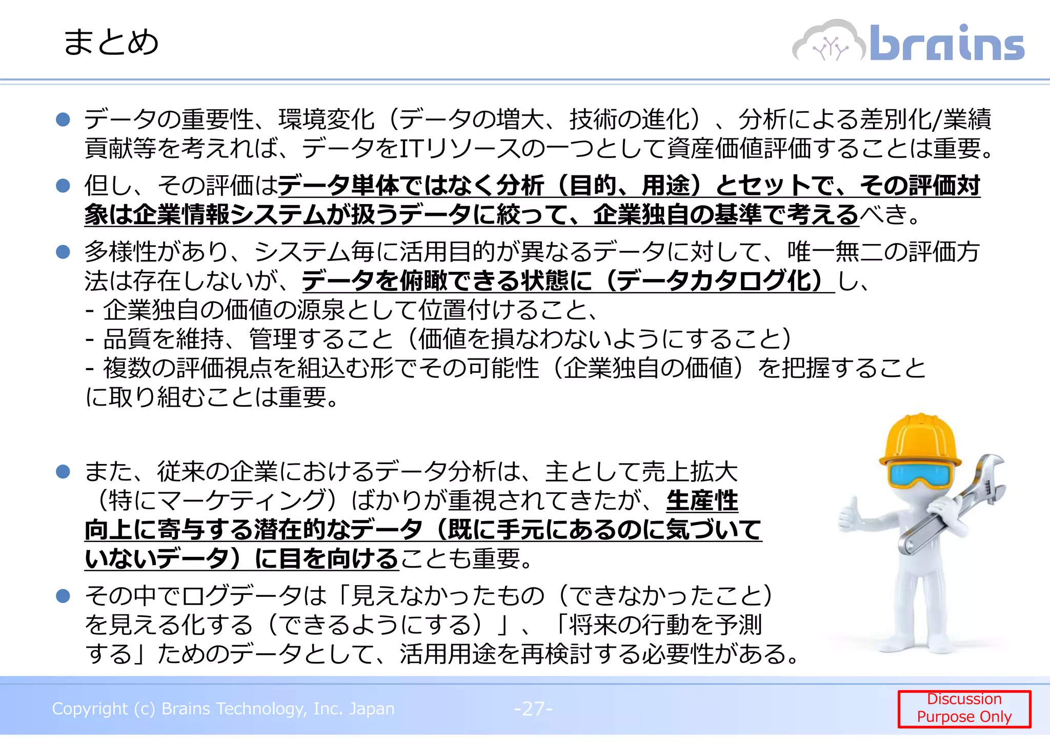Copyright (c) Brains Technology, Inc. Japan -27-
Discussion
Purpose Only
Copyright (c) Brains Technology, Inc. Japan
Discussion
Purpose Only
まとめ
-27-
データの重要性、環境変化（データの増大、技術の進化）、分析による差別化/業績
貢献等を考えれば、データをITリソースの一つとして資産価値評価することは重要。
但し、その評価はデータ単体ではなく分析（目的、用途）とセットで、その評価対
象は企業情報システムが扱うデータに絞って、企業独自の基準で考えるべき。
多様性があり、システム毎に活⽤目的が異なるデータに対して、唯⼀無⼆の評価⽅
法は存在しないが、データを俯瞰できる状態に（データカタログ化）し、
- 企業独自の価値の源泉として位置付けること、
- 品質を維持、管理すること（価値を損なわないようにすること）
- 複数の評価視点を組込む形でその可能性（企業独自の価値）を把握すること
に取り組むことは重要。
また、従来の企業におけるデータ分析は、主として売上拡大
（特にマーケティング）ばかりが重視されてきたが、生産性
向上に寄与する潜在的なデータ（既に手元にあるのに気づいて
いないデータ）に目を向けることも重要。
その中でログデータは「⾒えなかったもの（できなかったこと）
を⾒える化する（できるようにする）」、「将来の⾏動を予測
する」ためのデータとして、活用用途を再検討する必要性がある。
 