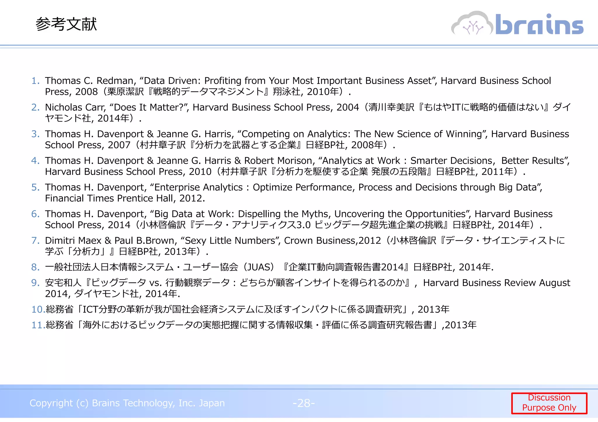 Copyright (c) Brains Technology, Inc. Japan -28-
Discussion
Purpose Only
Copyright (c) Brains Technology, Inc. Japan
Discussion
Purpose Only
参考文献
-28-
1. Thomas C. Redman, “Data Driven: Profiting from Your Most Important Business Asset”, Harvard Business School
Press, 2008（栗原潔訳『戦略的データマネジメント』翔泳社, 2010年）.
2. Nicholas Carr, “Does It Matter?”, Harvard Business School Press, 2004（清川幸美訳『もはやITに戦略的価値はない』ダイ
ヤモンド社, 2014年）.
3. Thomas H. Davenport & Jeanne G. Harris, “Competing on Analytics: The New Science of Winning”, Harvard Business
School Press, 2007（村井章子訳『分析⼒を武器とする企業』日経BP社, 2008年）.
4. Thomas H. Davenport & Jeanne G. Harris & Robert Morison, “Analytics at Work : Smarter Decisions，Better Results”,
Harvard Business School Press, 2010（村井章子訳『分析⼒を駆使する企業 発展の五段階』日経BP社, 2011年）.
5. Thomas H. Davenport, “Enterprise Analytics : Optimize Performance, Process and Decisions through Big Data”,
Financial Times Prentice Hall, 2012.
6. Thomas H. Davenport, “Big Data at Work: Dispelling the Myths, Uncovering the Opportunities”, Harvard Business
School Press, 2014（⼩林啓倫訳『データ・アナリティクス3.0 ビッグデータ超先進企業の挑戦』日経BP社, 2014年）.
7. Dimitri Maex & Paul B.Brown, “Sexy Little Numbers”, Crown Business,2012（⼩林啓倫訳『データ・サイエンティストに
学ぶ「分析⼒」』日経BP社, 2013年）.
8. 一般社団法人日本情報システム・ユーザー協会（JUAS）『企業IT動向調査報告書2014』日経BP社, 2014年.
9. 安宅和人『ビッグデータ vs. ⾏動観察データ︓どちらが顧客インサイトを得られるのか』，Harvard Business Review August
2014, ダイヤモンド社, 2014年.
10.総務省「ICT分野の革新が我が国社会経済システムに及ぼすインパクトに係る調査研究」, 2013年
11.総務省「海外におけるビックデータの実態把握に関する情報収集・評価に係る調査研究報告書」,2013年
 