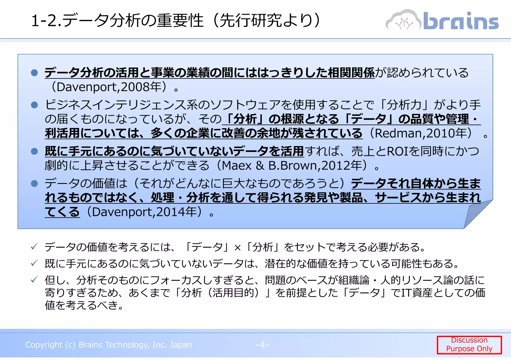 Copyright (c) Brains Technology, Inc. Japan -4-
Discussion
Purpose Only
Copyright (c) Brains Technology, Inc. Japan
Discussion
Purpose Only
1-2.データ分析の重要性（先⾏研究より）
-4-
データ分析の活用と事業の業績の間にははっきりした相関関係が認められている
（Davenport,2008年）。
ビジネスインテリジェンス系のソフトウェアを使⽤することで「分析⼒」がより⼿
の届くものになっているが、その「分析」の根源となる「データ」の品質や管理・
利活⽤については、多くの企業に改善の余地が残されている（Redman,2010年） 。
既に手元にあるのに気づいていないデータを活用すれば、売上とROIを同時にかつ
劇的に上昇させることができる（Maex & B.Brown,2012年）。
データの価値は（それがどんなに巨大なものであろうと）データそれ自体から生ま
れるものではなく、処理・分析を通して得られる発⾒や製品、サービスから⽣まれ
てくる（Davenport,2014年）。
データの価値を考えるには、「データ」×「分析」をセットで考える必要がある。
既に手元にあるのに気づいていないデータは、潜在的な価値を持っている可能性もある。
但し、分析そのものにフォーカスしすぎると、問題のベースが組織論・⼈的リソース論の話に
寄りすぎるため、あくまで「分析（活用目的）」を前提とした「データ」でIT資産としての価
値を考えるべき。
 