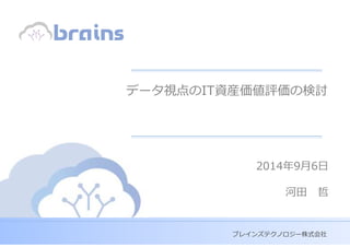 Copyright (c) Brains Technology, Inc. Japan -0-
Discussion
Purpose Only
ブレインズテクノロジー株式会社
データ視点のIT資産価値評価の検討
2014年9月6日
河田 哲
 