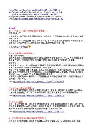http://download.csdn.net/detail/u011634421/6022811 
<<Beginning Python From Novice to Professional>> link: 
http://download.csdn.net/detail/hpang1983/2622955 
<<Python for Unix and Linux System Administration>> 
link: http://download.csdn.net/detail/linghu9990/3975236 
Shell 
1. <<实战Linux Shell编程与服务器管理>> 
作者:卧龙小三 
这本书是在北京王府井图书大厦所挑选的, 内容不错, 适合初学者, 完全可以作为shell编程 
的入门书籍. 
书里面涵盖了shell的变量, 语法, 技巧等知识, 也有linux系统的进程管理, 作业控制等知识. 
该书也可以作为学习linux操作系统的书籍, 总之非常值得大家一看. 
link:没有找到电子版的 
2. <<Shell脚本专家指南>> 
作者: Ron Peters 
如果大家想对shell编程有比较深入了解的话推荐大家看看这本书, 个人认为非常经典.里面 
有大量的实例, 包括作者平常所用的技巧, 经验, 以及他的工作中用到的一些脚本. 
百度百科: 
本书旨在为Linux、Unix以及OS X系统管理员提供短小精悍且功能强大的shell实现解决 
方案，教会读者如何使用现有调试器调试shell脚本。 
全书分为3个部分：脚本技术基础、系统交互和高级技术、有用的脚本实例。主要内容包括 
如何使小到中型的系统管理任务自动化，分析系统数据并编辑配置文件，使用bash和ksh 
等编写Linux、Unix和OS X应用程序的脚本文件等。 
本书面向中高级的shell程序员，以及需要解决日常问题的系统管理员，但假定读者能够读 
懂一般的shell代码。 
link:http://download.csdn.net/detail/u011634421/6010553 
3.<<linux经典shell脚本>> 
这个具体的说不是书籍, 而是别人整理出来的文档, 里面是一些作者认为经典的shell脚本, 
大家如果觉得有趣了, 可以下载下来动手编写, 调试, 对大家学习shell编程很有帮助. 
link:http://download.csdn.net/detail/u011634421/6023817 
4. <<awk.pdf>> 
这是一个pdf文档, 网上可以有很多链接可以下载, 这个推荐给大家的原因是因为这个文档 
很适合想快速学习awk的人来阅读, 虽然只有16页, 但里面将的只是已经很全面, 满足一些 
基本的, 甚至稍微复杂一些的编程还是绰绰有余. 这里推荐给大家. 
link:http://download.csdn.net/detail/u011634421/6022035 
5. <<Shell实现windows回收站的功能>> 
这个是我自己写的脚本, 该命令用来代替rm命令,以实现windows回收站的功能, 脚本 
 
