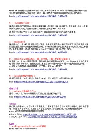 trash.sh 使用起来完全和rm命令一样, 用该命令代替rm命令, 可以做到误删恢复等功能, 
有经常误删操作的人可以关注下此小工具. 当然这个脚本可以大家学习shell的源码. 
link:http://download.csdn.net/detail/u011634421/5912407 
6. <<日志监视小工具>> 
这个也是我自己写的脚本. 该脚本用来监视大型日志文件, 性能稳定, 灵活性强, 本人一直用 
该脚本监视公司的大型日志文件, 具体使用方法见README.pdf 
这个也可以作为学习Shell的源码文件, 里面的实现方式和技巧值得大家看看. 
link:http://download.csdn.net/detail/u011634421/5916445 
7. <<sed.pdf>> 
这也是一个pdf文档, 网上同样可以下载, 只是内容是不是一样就不知道了, 这个推荐给大家 
的原因是因为这个文档比较详细的介绍了sed的用法和技巧, 能满足基本的和深入的工作要 
求, 很不错,值得一读. 这个文档比awk.pdf详细些30页, 很多吧? 哈哈. 
link:http://download.csdn.net/detail/u011634421/6022039 
8. <<[sed与awk(第二版)].（美）多尔蒂，（美）罗宾斯.扫描版>> 
说实话, sed和awk要想学的话, 真的有很多内容需要你去学习 , sed和awk作为2门语言, 
经常被shell脚本调用, 也因此我将二者放在shell这个分类中, 这本书比较全面的介绍了 
sed和awk的知识, 适合想要进一步了解sed和awk的同学. 
link:http://download.csdn.net/detail/u011634421/5974079 
9. <<expect教程中文版>> 
具体的说这是一pdf文档, 对于学习expect完全够用了, 这里推荐给大家. 
link: http://download.csdn.net/detail/u011634421/6023263 
delphi 
1. <<delphi经典编程入门>> 
是个chm文档, delphi编程的入门级文档, 适合初学者学习. 
link: http://download.csdn.net/detail/huzhouhzy/5969007 
elisp 
貌似网上关于elisp编程的资料不是很多, 这里分享2个自己当时从网上挑选的, 感觉内容不 
错. elisp当时学了一点, 就没怎么再学了,没时间, 当时是想为公司的编程语言开发个 
emacs的语法高亮和缩进规则而去学的. 
elisp.pdf link:http://download.csdn.net/detail/u011634421/6021301 
elisp入门.pdf link: http://download.csdn.net/detail/evimacsl/1869089 
Lua 
1. <<Programming In Lua>>(中文版) 
作者: Roberto Ierusalimschy 
 