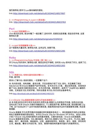 强烈推荐给,想学习Lua脚本编程的朋友. 
link:http://download.csdn.net/detail/u011634421/6017067 
2. <<Programming_in_Lua>>(英文版) 
link: http://download.csdn.net/detail/u011634421/6023763 
Perl 
1. <<perl语言编程>> 
chm格式的文档, 我当时看了一般没看了,没时间学, 但感觉浅显易懂, 很适合初学者. 这里 
推荐给大家 
link:http://download.csdn.net/detail/originator/5320210 
2. <<perl实例精解第4版>> 
这个里面有大量实例, 推荐给大家, 边学边写, 效果不错. 
link:http://download.csdn.net/detail/u011634421/6021285 
Ruby 
1. <<Programming Ruby中文版（第二版）>> 
学习Ruby的好资料, 推荐给大家, 感觉这本还不错吧, 当时找ruby资料找了好久, 选择了它. 
link:http://download.csdn.net/detail/u011634421/6021265 
SQL 
1. <<精通SQL 结构化查询语言详解>> 
作者: 高守传 
想深入了解SQL语言的朋友, 一定要看下这个. 
本 书内容全面、结构清晰、查询方便，不仅全面地介绍了SQL语句，并且兼顾了其在 
SQLServer和Oracle数据库产品中的实现。全书共分为23章， 通过实例全面、系统地讲 
解了SQL语言各方面的相关知识。本书示例丰富、简单易学，适用于广大运用SQL编程的 
读者，尤其适合SQL的初学者，同时也是查 询SQL知识点的必备参考书。 
link:http://download.csdn.net/detail/u011634421/6021253 
2.<<Oracle 10g数据库管理 应用与开发标准教程>> 
这 本书是当时在北京王府井书店买的,附带光盘,里面什么内容我也不知道, 没用过这光盘. 
当时比较了好多Oracle方面的书籍选的它, 个人感觉很不错, 推荐给大家, 现在貌似都11g 
了吧, 这个应该过时了? 这本书给我的感觉是, 我能用到的技术这本书里面都有讲解, 而且很 
易理解. 
Oracle数据库 作为世界范围内性能最优异的数据库系统之一，其在数据库市场的占有率始 
终处于数据库领域的领先地位。本书以Oracle 10g for Windows XP为平台，由浅入深地 
介绍了Oracle 10g系统的使用方法和基本管理。主要内容包括：Oracle关系数据库， 
Oracle数据库体系结构，SQL基本查询，修改SQL数据与 SQL*Plus命令，PL/SQL编程 
基础，用户、模式和表，高级查询，过程、函数和程序包，表类型，索引，视图、序列和同 
义词，触发器，事务与并发控 制，安全，管理存储结构和基本的备份与恢复等知识。 
 