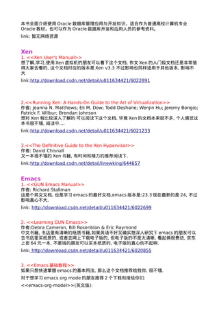 本书全面介绍使用Oracle数据库管理应用与开发知识，适合作为普通高校计算机专业 
Oracle教材，也可以作为Oracle数据库开发和应用人员的参考资料。 
link: 暂无网络资源 
Xen 
1. <<Xen User's Manual>> 
想了解,学习,使用Xen虚拟机的朋友可以看下这个文档, 作文Xen的入门级文档还是非常值 
得大家去看的, 这个文档对应的版本是Xen v3.3 不过影响也同样适用于其他版本, 影响不 
大 
link:http://download.csdn.net/detail/u011634421/6022891 
2.<<Running Xen: A Hands-On Guide to the Art of Virtualization>> 
作者: Jeanna N. Matthews; Eli M. Dow; Todd Deshane; Wenjin Hu; Jeremy Bongio; 
Patrick F. Wilbur; Brendan Johnson 
想对Xen有比较深入了解的 可以阅读下这个文档, 毕竟Xen的文档本来就不多, 个人感觉这 
本书很不错, 阅读中.... 
link:http://download.csdn.net/detail/u011634421/6021233 
3.<<The Definitive Guide to the Xen Hypervisor>> 
作者: David Chisnall 
又一本很不错的Xen书籍, 有时间和精力的推荐阅读下. 
link:http://download.csdn.net/detail/linewking/644657 
Emacs 
1. <<GUN Emacs Manual>> 
作者: Richard Stallman 
这是个英文文档, 也是学习emacs的最好文档,emacs版本是:23.3现在最新的是24, 不过 
影响真心不大. 
link: http://download.csdn.net/detail/u011634421/6022699 
2. <<Learning GUN Emacs>> 
作者:Debra Cameron, Bill Rosenblan & Eric Raymond 
中文书籍, 书店里有清晰的纸质书籍,如果英语不好又确实想深入研究下emacs的朋友可以 
去书店里买纸质的, 或者去网上下载电子版的, 但电子版的不是太清晰, 看起俩很费劲, 京东 
上卖64元一本, 不差钱的朋友可以买本纸质的, 电子版的真心伤不起啊. 
link: http://download.csdn.net/detail/u011634421/6020855 
3. <<Emacs基础教程>> 
如果只想快速掌握emacs的基本用法, 那么这个文档推荐给我你, 很不错. 
对于想学习emacs org mode的朋友推荐2个下载衔接给你们: 
<<emacs-org-model>>(英文版): 
 