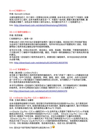 9.<<C和指针>> 
作者: Kenneth A.Reek 
大家知道想玩好C, 对C指针一定要有比较深入的掌握, 这本书深入的介绍了C和指针, 如果 
想深入的学习C指针, 这本书推荐大家去读一下. 书里的一些内容, 需要大家反复的理解, 最 
好能真正理解了, 读完这本书相信C指针这块儿, 你问题已经不大了. C经典著作之一. 
link: http://download.csdn.net/detail/ilikeshatang/5965061 
10.<<C陷阱与缺陷>> 
作者: 凯尼格著 
C经典著作之一, 值得一读! 
作者以自己1985年在Bell实验室时发表的一篇论文为基础，结合自己的工作经验扩展成 
为这本对C程序员具有珍贵价值的经典著作。写作本书的出发点不是要批判C语言，而是 
要帮助C程序员绕过编程过程中的陷阱和障碍。 
全书分为8章，分别从词法分析、语法语义、连接、库函数、预处理器、可移植性缺陷等几 
个方面分析了C编程中可能遇到的问题。最后，作者用一章的篇幅给出了若干具有实用价值 
的建议。 
本书适合有一定经验的C程序员阅读学习，即便你是C编程高手，本书也应该成为你的案 
头必备书籍。 
link: http://download.csdn.net/detail/u011634421/6019795 
11.<<C专家编程>> 
作者: (美)林登（LinDen,P.V.D） 
该书展 示了最优秀的C程序员所使用的编码技巧，并专门开辟了一章对C++的基础知识进 
行了介绍。书中C的历史、语言特性、声明、数组、指针、链接、运行时、内存 以及如何 
进一步学习C++等问题进行了细致的讲解和深入的分析。全书撷取几十个实例进行讲解， 
对C程序员具有非常高的实用价值。 
本书可以帮助有一定经验的C程序员成为C编程方面的专家，对于具备相当的C语言基础 
的程序员，本书可以帮助他们站在C的高度了解和学习C++,C经典著作之一. 
link:http://download.csdn.net/detail/u011634421/6004379 
12. <<Oracle 11g Pro﹡C/C++编程艺术>> 
作者: 王海凤 雷俊义 谷睿哲 
这本书是推荐给搞银行开发的, 现在银行开发常用的技术应该就是Proc/Oci, 这个是我当时 
做银行项目时买的一本书, 给我的感觉是这本书讲的很好, 里面有大量的例子, 银行中用到的 
技术, 书中都有详细的介绍, 强烈推荐给从事Proc*C 开发的. 
<<Oracle 11g Pro﹡C/C++编程艺术>>为 应用开发人员提供了使用Pro*C/C++开发数 
据库应用的方法。针对各种不同类型的Pro*C/C++应用，《Oracle 11g Pro﹡C/C++编 
程艺术》都提供了非常详细、具体的开发方法，并且为读者提供了大量的示例程序。 
《Oracle 11g Pro﹡C/C++编程艺术》不仅介绍了各种类型Pro*C/C++应用的开发方法， 
而且还介绍了Oracle 11g在Pro*C/C++方面所提供的各种新特征，包括使用大纲固定执 
行计划、DB2数组插入和数组提取、隐含缓冲区插入、动态SQL语句缓存等。 
link: 因为这个找不到电子版的所以就没有link了 
 