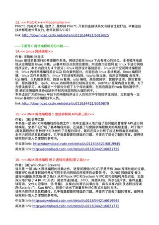 13. <<ProC-C+++Precompiler>> 
Proc*C 的英文书籍, 当然了, 推荐搞Proc*C开发的直接读英文书籍会比较好些, 毕竟这些 
技术都是老外开发的, 老外就那么牛吗? 
link:http://download.csdn.net/detail/u011634421/6019825 
-----下面是C网络编程相关的书籍----- 
14.<<Linux网络编程>> 
作者: 宋敬彬 孙海滨 
linux 是目前最流行的开源操作系统，网络功能在linux下占有核心的地位。本书循序渐进 
地从应用层到linux内核、从基本知识点到综合案例，向读者介绍如何 在linux下进行网络 
程序设计。本书内容分为4个部分：linux程序设计基础部分、linux用户空间网络编程部 
分、linux内核网络编程部分以及 综合案例部分。内容包含linux系统概述、linux编程环 
境、linux文件系统简介、linux下的进程和线程、tcp/ip协议族、应用层网络服 务程序、 
tcp编程、主机信息获取、数据io复用、udp编程、高级套接字、套接字选项、原始套接 
字、服务器模型、ipv6、linux 内核网络部分结构及分布、netfilter框架内报文处理。为了 
方便读者学习，本书最后一个部分介绍了3个综合案例，包括应用层的web服务器例子、 
简 单的应用层网络协议站例子和内核层网防火墙的例子。. 
本书适合广大的linux平台下的网络程序设计人员和大中专院校学生阅读，尤其是有一定 
linux基础知识的编程技术人员。 
link:http://download.csdn.net/detail/u011634421/6019879 
15. <<UNIX网络编程卷1 套接字联网API(第三版)>> 
作者： (美)史蒂文斯 
本书是一部UNIX网络编程的经典之作！书中全面深入地介绍了如何使用套接字API进行网 
络编程。全书不但介绍了基本编程内容，还涵盖了与套接字编程相关的高级主题，对于客户 
/服务器程序的各种设计方法也作了完整的探讨，最后还深入分析了流这种设备驱动机制。 
本书内容详尽且具权威性，几乎每章都提供精选的习题，并提供了部分习题的答案，是网络 
研究和开发人员理想的参考书。 
中文版link: http://download.csdn.net/detail/u011634421/6019945 
英文版 link:http://download.csdn.net/detail/u011634421/6021759 
16. <<UNIX网络编程 卷2 进程间通信(第2版)>> 
作者：(美)W.Richard Stevens 
该书是 一部UNIX网络编程的经典之作。进程间通信(IPC)几乎是所有Unix程序性能的关键， 
理解IPC也是理解如何开发不同主机间网络应用程序的必要条 件。《UNIX网络编程 卷2: 
进程间通信(英文版·第2版)》从对Posix IPC和System V IPC的内部结构开始讨论，全面 
深入地介绍了4种IPC形式：消息传递(管道、FIFO、消息队列)、同步(互斥锁、条件变量、 
读写锁、文件与记录锁、信 号量)、共享内存(匿名共享内存、具名共享内存)及远程过程调 
用(Solaris 门、Sun RPC)。附录中给出了测量各种IPC形式性能的方法。 
该书内容详尽且具权威性，几乎每章都提供精选的习题，并提供了部分习题的答案，是网络 
研究和开发人员理想的参考书。 
中文版 link:http://download.csdn.net/detail/u011634421/6019945 
英文版 link:http://download.csdn.net/detail/u011634421/6021775 
 
