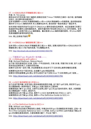 17. <<GNU/LINUX环境编程(第2版)>> 
作者: M. Tim Jones 
感觉这本书不仅仅是介绍C编程的,里面还包括了linux下常用的工具的一些介绍, 虽然篇幅 
比较少, 但主要内容也都讲到了. 
这本书很像是<<UNIX环境高级编程>>和<<UNIX网络编程>>的精简版, 适合想快速全 
面的学习linux C编程的同学.本人很喜欢这本书, 面试前我一般会快速过一遍这本书. 
该书详细介绍如何开发可以运行于GNU/Linux操作系统的应用程序，经过全面修订的第2 
版涵括所有必要的工具和编程技术，提供丰富的例子来说明GNU/Linux API的使用。该书 
浅显易懂，从全局介绍Linux编程基础，重点强调Linux编程利器的使用，对Linux程序 
员具有重要的参考和指导作用。 
link: 网上没有电子版的 
18. <<GNU/Linux 编程指南(第二版)>> 
这本书和<<GNU/LINUX环境编程(第2版)>> 相似, 如果大家找不到<<GNU/LINUX环 
境编程(第2版)>>电子版的资源, 可以看看这本书. 
link: http://download.csdn.net/detail/u011634421/6021785 
------下面是关于gcc 和gdb的一些书籍-------- 
19. <<Debugging with gdb>> 
作者: Richard Stallman, Roland Pesch 
这个有个英文版本的共26章, 还有一个中文版本的, 只有18章, 尽管只有18章, 但个人感 
觉学完后足够你用了,介绍的非常详细. 
如果对GDB有一定的了解, 并且想要更深入的去学习下GDB那么推荐你看英文原著. 
如果要对这本书分个层次的话, 应该属于gdb终极进阶级. 
如果你只想快速掌握gdb 那么 你可以阅读下这个文档:linux下GDB教程.pdf: 链接.... 
link: http://download.csdn.net/detail/u011634421/6021791 
20. <<GCC技术参考大全 (中文)>> 
这个应该不是书籍, 在亚马逊上我没有搜到纸质的书籍, 这个是个pdf文档, 其实学习gcc, 
你只需要参考一种资料就行, 毕竟gcc大家只是作为工具来用. 
如果想快速了解下gcc的话, 大家可以去网上搜下gcc的ppt版本的资料, 很多, 大家根据 
自己需要选择一个就行, 差别不大. 
如果想较深入的了解gcc的话, 推荐下<<GCC技术参考大全 (中文)>> 这个, 
如果想更深入的了解gcc的话, 推荐<<The Definitive Guide to GCC>> 
link: http://download.csdn.net/detail/u011634421/6021805 
21. <<The Definitive Guide to GCC>> 
作者: William von Hagen 
能 看这本书的应该是大神级别的人物吧, 毕竟这本书对gcc的讲解是非常详细的. 还有一本 
书<<The Complete Reference GCC >>(作者: Arthur Griffith) 这本书我没了解过,对 
gcc的讲解也是很深刻的, 大家如果感兴趣了, 可以去了解下. 
link: http://download.csdn.net/detail/u011634421/6021821 
 