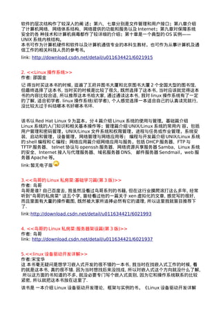 软件的层次结构作了较深入的阐 述；第六、七章分别是文件管理和用户接口；第八章介绍 
了计算机网络、网络体系结构、网络提供的功能和服务以及Internet；第九章对保障系统 
安全的各 种技术和计算机病毒都作了较详细的介绍；第十章是一个典型的OS实例—— 
UNIX系统内核结构。 
本书可作为计算机硬件和软件以及计算机通信专业的本科生教材，也可作为从事计算机及通 
信工作的相关科技人员的参考书。 
link: http://download.csdn.net/detail/u011634421/6021915 
2. <<Linux操作系统>> 
作者: 邵国金 
记 得当时买这本书的时候, 逛遍了王府井图书大厦和北京图书大厦2个全国大型的图书馆, 
但最终选择了这本书, 当时买的时候是比较了很久, 既然选择了这本书, 当时应该就觉得这本 
书的内容比较合适, 所以推荐这本书给大家, 通过通读这本书, 我对linux操作系统有了一定 
的了解, 适合初学者. linux操作系统(初学者), 个人感觉选择一本适合自己的认真读完就行, 
没比较太过于纠结哪本书好哪本书坏. 
该书以Red Hat Linux 9为蓝本，分4篇介绍Linux系统的使用与管理。基础篇介绍 
Linux系统的入门知识和相关基本操作等；管理篇介绍UNIX/Linux系统的常用内 容，包括 
用户管理和密码管理，UNIX/Linux文件系统和权限管理，进程与任务或作业管理，系统安 
装、启动和管理，设备管理，网络管理与网络应用等； 编程与开发篇介绍UNIX/Linux系统 
的shell编程和C编程；网络应用篇介绍网络应用与服务，包括DHCP服务器、FTP与 
TFTP服务器、 telnet协议与openssh服务器、网络资源共享服务器Samba、Linux系统 
的安全、Internet接入与代理服务器、域名服务器DNS、 邮件服务器Sendmail，web服 
务器Apache等。 
link:暂无电子版 
3.<<鸟哥的Linux私房菜:基础学习篇(第3版)>> 
作者: 鸟哥 
鸟哥是谁? 自己百度去, 我虽然没看过鸟哥系列的书籍, 但在这行业摸爬滚打这么多年, 经常 
听到"鸟哥的私房菜" 这五个字, 曾经看过他的一篇关于xen虚拟化的文章, 感觉写的很好, 
而且里面有大量的操作截图, 既然被大家所追捧必然有它的道理, 所以这里我就盲目推荐下 
了. 
link:http://download.csdn.net/detail/u011634421/6021993 
4. <<鸟哥的Linux私房菜:服务器架设篇(第3版)>> 
作者: 鸟哥 
link: http://download.csdn.net/detail/u011634421/6021937 
5.<<linux设备驱动开发详解>> 
作者:宋宝华 
这 本书毫无疑问是想学习嵌入式开发的很不错的一本书, 我当时在找嵌入式工作的时候, 看 
的就是这本书, 真的很不错. 因为当时想找后来没找成, 所以对嵌入式这个方向就没什么了解, 
所以这方面的书知道的不多, 就没必要专门写个嵌入式类别, 因为它和操作系统联系的比较 
紧密, 所以就把这本书放在这里了. 
该书是 一本介绍Linux设备驱动开发理论、框架与实例的书，《Linux设备驱动开发详解 
 