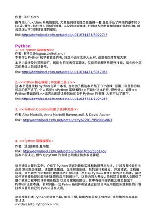 作者: Olaf Kirch 
推荐给Linux/Unix系统管理员, 尤其是网络管理员更值得一看.里面涉及了网络的基本知识 
(协议, 硬件, 软件等), 网络的设置, 以及网络的管理. 对网络和网络管理讲解的比较详细, 适 
合想深入学习网络管理的朋友. 
link:http://download.csdn.net/detail/u011634421/6022747 
Python 
1. << Python基础教程>> 
作者: 赫特兰(MagnusLieHetland) 
本书作为Python初学者首选的书, 我想不会有太多人反对, 这里强烈推荐给大家. 
本书内容涉及的范围较广，既能为初学者夯实基础，又能帮助程序员提升技能，适合各个层 
次的开发人员阅读参考。 
link:http://download.csdn.net/detail/u011634421/6017063 
2.<<Python核心编程（中文第二版）>> 
这 本书是我接触python的第一本书, 当时为了看这本书熬了3个夜晚, 但第二年里面的知 
识忘的差不多了, 个人感觉<<Python基础教程>>可能比这本好些, 但也分人. 如果<< 
Python基础教程>>读完后还想读些其他的关于Python的书籍, 大家可以了解下. 
link:http://download.csdn.net/detail/u011634421/6004367 
3. <<Python.Cookbook(第2版)中文版>> 
作者:Alex Martelli, Anna Martelli Ravenscroft & David Ascher 
link: http://download.csdn.net/detail/terry62201795/5664863 
4. <<Python高级编程>> 
作者: (法国)莱德 夏海轮 
link: http://download.csdn.net/detail/raiden7056/5851453 
这本书没读过, 但作为python的书籍也列出来供大家选择吧. 
该书通过大量的实例，介绍了Python语言的最佳实践和敏捷开发方法，并涉及整个软件生 
命周 期的高级主题，诸如持续集成、版本控制系统、包的发行和分发、开发模式、文档编 
写等。该书首先介绍如何设置最优的开发环境，然后以 Python敏捷开发方法为线索，阐述 
如何将已被验证的面向对象原则应用到设计中。这些内容为开发人员和项目管理人员提供了 
整个软件工程中的许多高级概念 以及专家级的建议，其中有些内容的意义甚至超出了 
Python语言本身。针对具备一定Python基础并希望通过在项目中应用最佳实践和新的开发 
技术来提升自己的Python开发人员。 
这里推荐机本Python的英文书籍, 都很不错, 如果大家英文不错的话, 强烈推荐大家选取一 
本读读 
<<Dive Into Python>> link: 
 