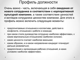 Профиль должности 
Очень важно - часть, включающая в себя ожидания от 
нового сотрудника в соответствии с корпоративной 
культурой компании, а также соответствия ценностей 
и взглядов сотрудника ценностям компании. Для этого в 
профиль можно включить следующие моменты: 
• предпочитаемые отношения в коллективе, действия в 
конфликте, отношение к работе и команде; 
• при каком стиле руководства сотрудник наиболее эффективен, к 
каким вертикальным отношениям наиболее склонен; 
• какие ценности считает наиболее важными; 
• каким образом, и в каком направлении кандидат планирует 
дальше развиваться; 
• предпочтения к организации рабочих отношений, в каких 
условиях наиболее эффективен. 
 