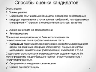Способы оценки кандидатов 
Этапы оценки 
1. Оценка резюме 
• Оцениваем опыт и навыки кандидата, проверяем рекомендации 
• кандидат оценивается с точки зрения требований, накладываемых 
спецификой ИТ-отрасли и корпоративной культуры заказчика 
2. Оценка кандидата на собеседовании 
• Тестирование 
При оценке кандидатов могут быть использованы как 
психологические, так и профессиональные тесты. 
• Интервью (оцениваем соответствие кандидата требованиям 
заявки на вакансию (профилю должности): личные качества, 
мотивацию, компетенции (планирование, лидерство и т.д.) 
Существует огромное количество различных видов интервью. Их 
можно разделить на две большие группы - структурированные и 
неструктурированные. 
 Ситуационно-поведенческое интервью 
 Оценка по компетенциям 
 