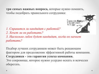три самых важных вопроса, которые нужно помнить, 
чтобы подобрать правильного сотрудника: 
1. Справится ли кандидат с работой? 
2. Хочет ли он работать? 
3. Насколько гибок будет кандидат, когда он начнет 
работать? 
Подбор лучших сотрудников может быть решающим 
фактором для продолжения эффективной работы компании. 
Сотрудники - это гарантия успеха компании. 
Это сокровище, которое нужно усердно искать и всячески 
оберегать. 
 