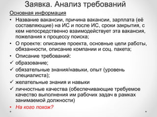 Заявка. Анализ требований 
Основная информация 
• Название вакансии, причина вакансии, зарплата (её 
составляющие) на ИС и после ИС, сроки закрытия, с 
кем непосредственно взаимодействует эта вакансия, 
пожелания к процессу поиска; 
• О проекте: описание проекта, основные цели работы, 
обязанности, описание компании и соц. пакета; 
• Описание требований: 
 образование; 
 обязательные знания/навыки, опыт (уровень 
специалиста); 
 желательные знания и навыки 
 личностные качества (обеспечивающие требуемое 
качество выполнения им рабочих задач в рамках 
занимаемой должности) 
• На кого похож? 
 
