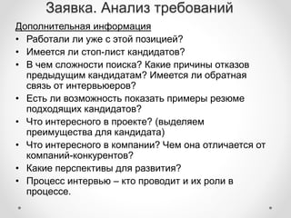 Заявка. Анализ требований 
Дополнительная информация 
• Работали ли уже с этой позицией? 
• Имеется ли стоп-лист кандидатов? 
• В чем сложности поиска? Какие причины отказов 
предыдущим кандидатам? Имеется ли обратная 
связь от интервьюеров? 
• Есть ли возможность показать примеры резюме 
подходящих кандидатов? 
• Что интересного в проекте? (выделяем 
преимущества для кандидата) 
• Что интересного в компании? Чем она отличается от 
компаний-конкурентов? 
• Какие перспективы для развития? 
• Процесс интервью – кто проводит и их роли в 
процессе. 
 