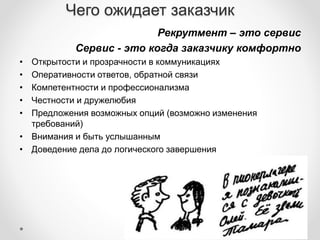 Чего ожидает заказчик 
Рекрутмент – это сервис 
Сервис - это когда заказчику комфортно 
• Открытости и прозрачности в коммуникациях 
• Оперативности ответов, обратной связи 
• Компетентности и профессионализма 
• Честности и дружелюбия 
• Предложения возможных опций (возможно изменения 
требований) 
• Внимания и быть услышанным 
• Доведение дела до логического завершения 
 
