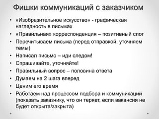 Фишки коммуникаций с заказчиком 
• «Изобразительное искусство» - графическая 
наглядность в письмах 
• «Правильная» корреспонденция – позитивный слог 
• Перечитываем письма (перед отправкой, уточняем 
темы) 
• Написал письмо – иди следом! 
• Спрашивайте, уточняйте! 
• Правильный вопрос – половина ответа 
• Думаем на 2 шага вперед 
• Ценим его время 
• Работаем над процессом подбора и коммуникаций 
(показать заказчику, что он теряет, если вакансия не 
будет открыта/закрыта) 
 