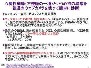 心房性細動（不整脈の一種）という心拍の異常を
普通のウェブカメラを使って簡単に診断
ロチェスター大学、ゼロックスが共同開発
ウェブカメラで15秒間、顔をスキャン。緑色のスペクトラム変化を調
べ、顔の皮膚の裏の血管のパルスを検出する。静脈のヘモグロビ
ンが緑色の光を吸収する性質を利用している
通常の心拍数は毎分60回から100回。心房性細動では140回を超
えることもある。エラー率は心電計より低め
–心電計： 17～29％
–ウェブカメラ： 20％
精度向上により、診察室や自宅で簡易で診断できる。他の病気の
診断にも、適用領域を拡大できる
米国の心房性細動患者は300万人以上。そのうち30％は診察を受
けていない。簡易診断により病院へ向かう人を増やし、多くの人の
命を救うことになる
14
出典： http://wirelesswire.jp/Watching_World/201409251500.html
http://www.urmc.rochester.edu/news/story/index.cfm?id=4147
 