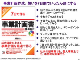 26
事業計画作成： 想いを7日間でいったん形にする
Amazon: http://www.amazon.co.jp/dp/4756916902/ Facebookグループ： https://www.facebook.com/groups/1002910873057800/
 頭に浮かぶものを全部メモに書き
出す（50～100ページ）
 それをざっとまとめる
 手書きのまま、顧客候補にインタ
ビューしてみる
 新たな発見を入れ、パワーポイント
に落とし込む
 プレゼン練習もしてみる
 そうすると課題が見え、アイデアが
湧いてくる
 7日で事業計画第一版ができ、次に
何をすべきか見えてくる
 社内の新事業でも、個人事業主で
も、本格的な起業でも
 