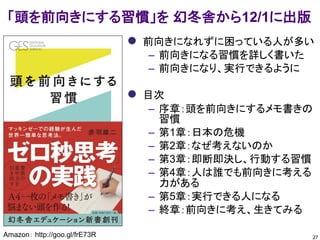 27
「頭を前向きにする習慣」を 幻冬舎から12/1に出版
Amazon： http://goo.gl/frE73R Facebookグループ： https://www.facebook.com/groups/725048367582553/
 前向きになれずに困っている人が多い
– 前向きになる習慣を詳しく書いた
– 前向きになり、実行できるように
 目次
– 序章：頭を前向きにするメモ書きの
習慣
– 第1章：日本の危機
– 第2章：なぜ考えないのか
– 第3章：即断即決し、行動する習慣
– 第4章：人は誰でも前向きに考える
力がある
– 第5章：実行できる人になる
– 終章：前向きに考え、生きてみる
 