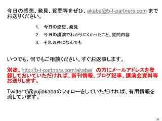 今日の感想、発見、質問等をぜひ、akaba@b-t-partners.com まで
お送りください。
いつでも、何でもご相談ください。すぐお返事します。
別途、http://b-t-partners.com/akaba/ の方にメールアドレスを登
録しておいていただければ、新刊情報、ブログ記事、講演会資料等
お送りします。
Twitterで@yujiakabaのフォローをしていただければ、有用情報を
流しています。
1. 今日の感想、発見
2. 今日の講演でわかりにくかったこと、質問内容
3. それ以外になんでも
35
 