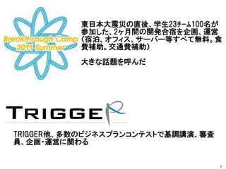 7
東日本大震災の直後、学生23ﾁｰﾑ100名が
参加した、2ヶ月間の開発合宿を企画、運営
（宿泊、オフィス、サーバー等すべて無料。食
費補助。交通費補助）
大きな話題を呼んだ
TRIGGER他、多数のビジネスプランコンテストで基調講演、審査
員、企画・運営に関わる
 