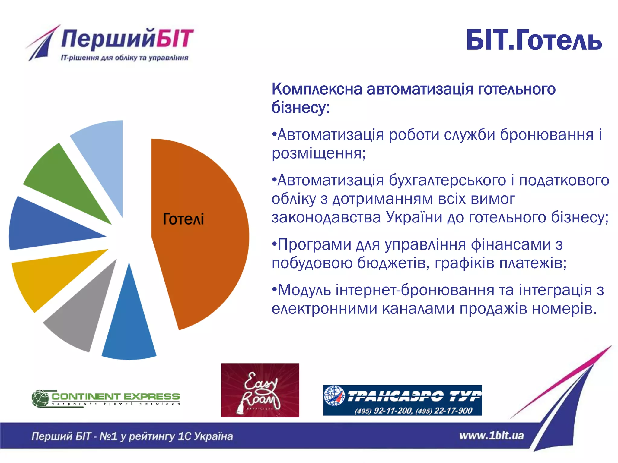 БІТ.Готель
Комплексна автоматизація готельного
бізнесу:
•Автоматизація роботи служби бронювання і
розміщення;
•Автоматизація бухгалтерського і податкового
обліку з дотриманням всіх вимог
законодавства України до готельного бізнесу;
•Програми для управління фінансами з
побудовою бюджетів, графіків платежів;
•Модуль інтернет-бронювання та інтеграція з
електронними каналами продажів номерів.
 