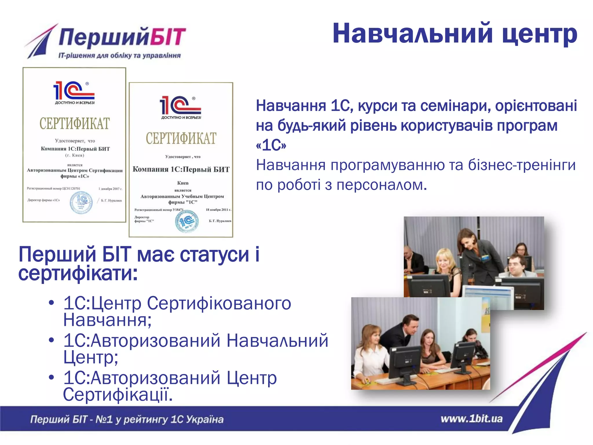 Навчальний центр
Перший БІТ має статуси і
сертифікати:
• 1С:Центр Сертифікованого
Навчання;
• 1С:Авторизований Навчальний
Центр;
• 1С:Авторизований Центр
Сертифікації.
Навчання 1С, курси та семінари, орієнтовані
на будь-який рівень користувачів програм
«1С»
Навчання програмуванню та бізнес-тренінги
по роботі з персоналом.
 