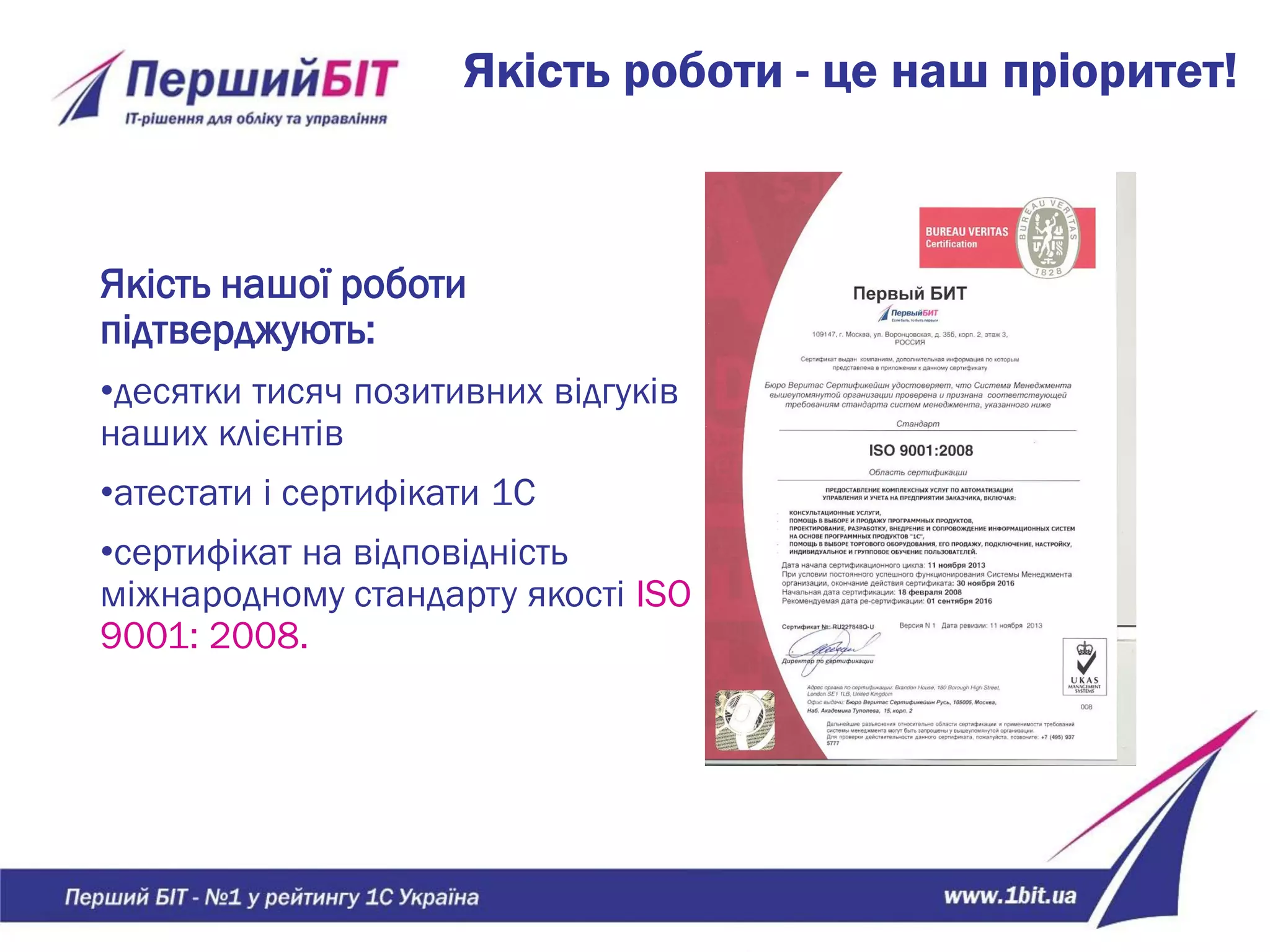 Якість роботи - це наш пріоритет!
Якість нашої роботи
підтверджують:
•десятки тисяч позитивних відгуків
наших клієнтів
•атестати і сертифікати 1С
•сертифікат на відповідність
міжнародному стандарту якості ISO
9001: 2008.
 