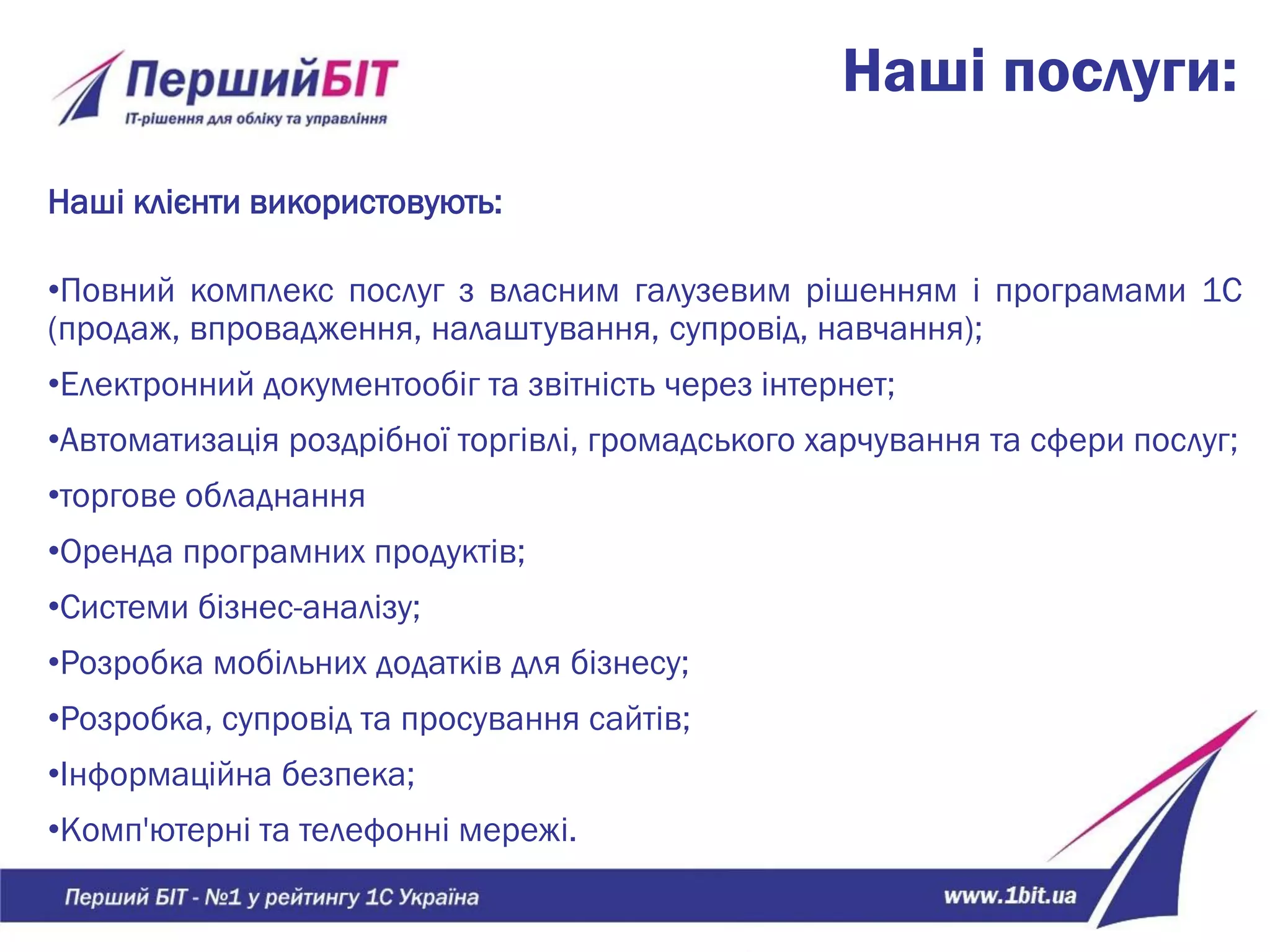 Наші послуги:
Наші клієнти використовують:
•Повний комплекс послуг з власним галузевим рішенням і програмами 1С
(продаж, впровадження, налаштування, супровід, навчання);
•Електронний документообіг та звітність через інтернет;
•Автоматизація роздрібної торгівлі, громадського харчування та сфери послуг;
•торгове обладнання
•Оренда програмних продуктів;
•Системи бізнес-аналізу;
•Розробка мобільних додатків для бізнесу;
•Розробка, супровід та просування сайтів;
•Інформаційна безпека;
•Комп'ютерні та телефонні мережі.
 