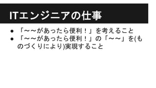 ITエンジニアの仕事
● 「〜〜があったら便利！」を考えること
● 「〜〜があったら便利！」の「〜〜」を(も
のづくりにより)実現すること
 