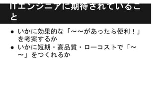 ITエンジニアに期待されているこ
と
● いかに効果的な「〜〜があったら便利！」
を考案するか
● いかに短期・高品質・ローコストで「〜
〜」をつくれるか
 