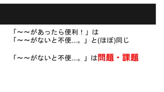 「〜〜があったら便利！」は
「〜〜がないと不便...。」と(ほぼ)同じ
「〜〜がないと不便...。」は問題・課題
 