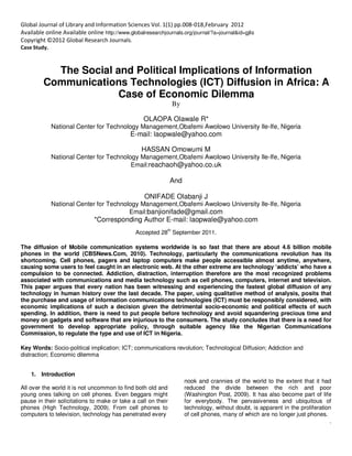 `
Global Journal of Library and Information Sciences Vol. 1(1) pp.008-018,February 2012
Available online Available online http://www.globalresearchjournals.org/journal/?a=journal&id=gjlis
Copyright ©2012 Global Research Journals.
Case Study.
The Social and Political Implications of Information
Communications Technologies (ICT) Diffusion in Africa: A
Case of Economic Dilemma
By
OLAOPA Olawale R*
National Center for Technology Management,Obafemi Awolowo University Ile-Ife, Nigeria
E-mail: laopwale@yahoo.com
HASSAN Omowumi M
National Center for Technology Management,Obafemi Awolowo University Ile-Ife, Nigeria
Email:reachaoh@yahoo.co.uk
And
ONIFADE Olabanji J
National Center for Technology Management,Obafemi Awolowo University Ile-Ife, Nigeria
Email:banjionifade@gmail.com
*Corresponding Author E-mail: laopwale@yahoo.com
Accepted 28
th
September 2011.
The diffusion of Mobile communication systems worldwide is so fast that there are about 4.6 billion mobile
phones in the world (CBSNews.Com, 2010). Technology, particularly the communications revolution has its
shortcoming. Cell phones, pagers and laptop computers make people accessible almost anytime, anywhere,
causing some users to feel caught in an electronic web. At the other extreme are technology ‘addicts’ who have a
compulsion to be connected. Addiction, distraction, interruption therefore are the most recognized problems
associated with communications and media technology such as cell phones, computers, internet and television.
This paper argues that every nation has been witnessing and experiencing the fastest global diffusion of any
technology in human history over the last decade. The paper, using qualitative method of analysis, posits that
the purchase and usage of information communications technologies (ICT) must be responsibly considered, with
economic implications of such a decision given the detrimental socio-economic and political effects of such
spending. In addition, there is need to put people before technology and avoid squandering precious time and
money on gadgets and software that are injurious to the consumers. The study concludes that there is a need for
government to develop appropriate policy, through suitable agency like the Nigerian Communications
Commission, to regulate the type and use of ICT in Nigeria.
Key Words: Socio-political implication; ICT; communications revolution; Technological Diffusion; Addiction and
distraction; Economic dilemma
1. Introduction
All over the world it is not uncommon to find both old and
young ones talking on cell phones. Even beggars might
pause in their solicitations to make or take a call on their
phones (High Technology, 2009). From cell phones to
computers to television, technology has penetrated every
nook and crannies of the world to the extent that it had
reduced the divide between the rich and poor
(Washington Post, 2009). It has also become part of life
for everybody. The pervasiveness and ubiquitous of
technology, without doubt, is apparent in the proliferation
of cell phones, many of which are no longer just phones.
 