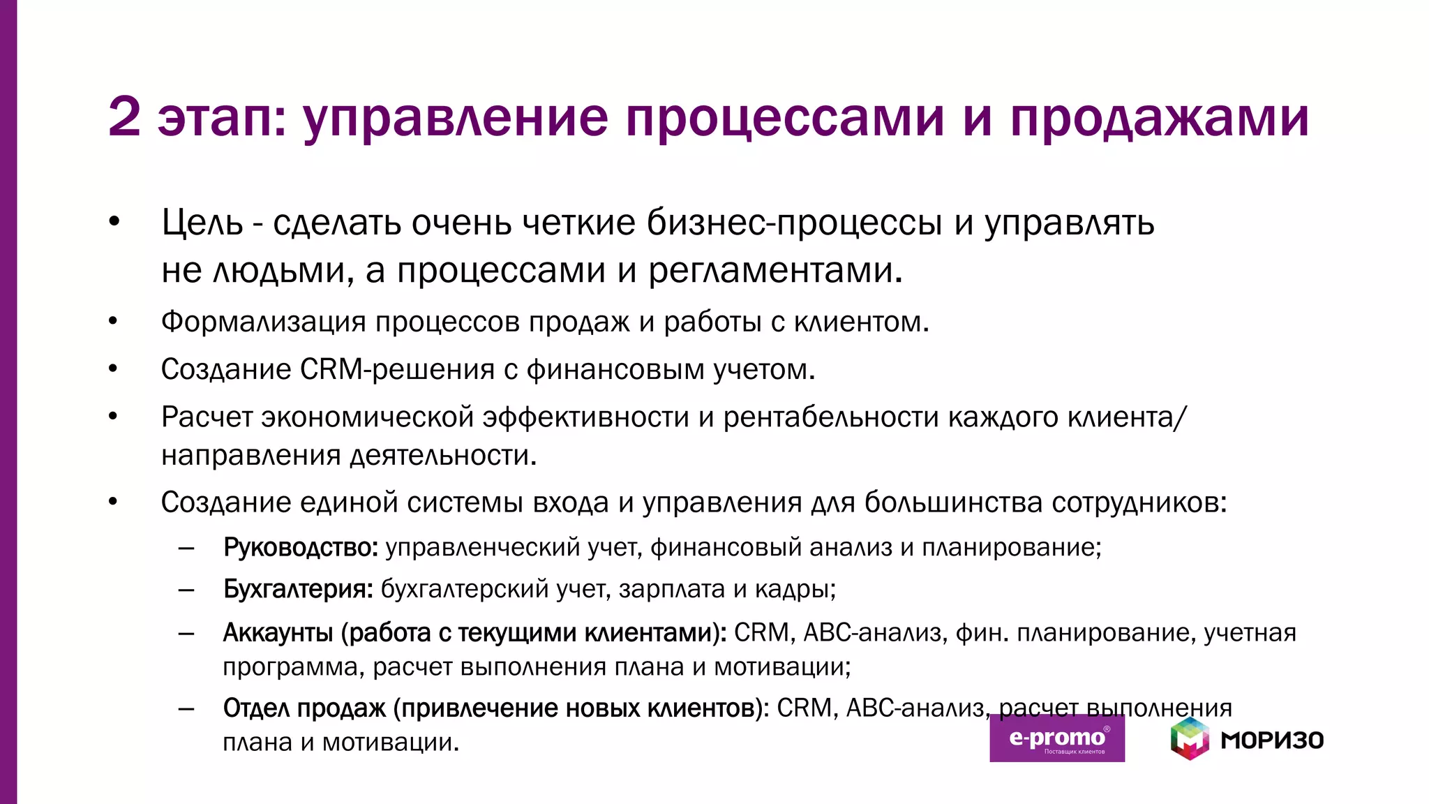 2 этап: управление процессами и продажами
•  Цель - сделать очень четкие бизнес-процессы и управлять
не людьми, а процессами и регламентами.
•  Формализация процессов продаж и работы с клиентом.
•  Создание CRM-решения с финансовым учетом.
•  Расчет экономической эффективности и рентабельности каждого клиента/
направления деятельности.
•  Создание единой системы входа и управления для большинства сотрудников:
–  Руководство: управленческий учет, финансовый анализ и планирование;
–  Бухгалтерия: бухгалтерский учет, зарплата и кадры;
–  Аккаунты (работа с текущими клиентами): CRM, ABC-анализ, фин. планирование, учетная
программа, расчет выполнения плана и мотивации;
–  Отдел продаж (привлечение новых клиентов): CRM, ABC-анализ, расчет выполнения
плана и мотивации.
 