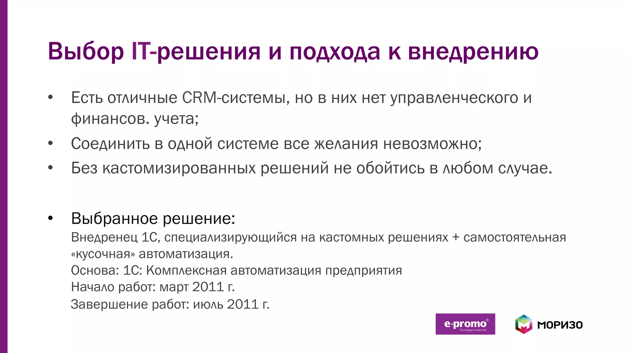 Выбор IT-решения и подхода к внедрению
•  Есть отличные CRM-системы, но в них нет управленческого и
финансов. учета;
•  Соединить в одной системе все желания невозможно;
•  Без кастомизированных решений не обойтись в любом случае.
•  Выбранное решение:
Внедренец 1С, специализирующийся на кастомных решениях + самостоятельная
«кусочная» автоматизация.
Основа: 1С: Комплексная автоматизация предприятия
Начало работ: март 2011 г.
Завершение работ: июль 2011 г.
 